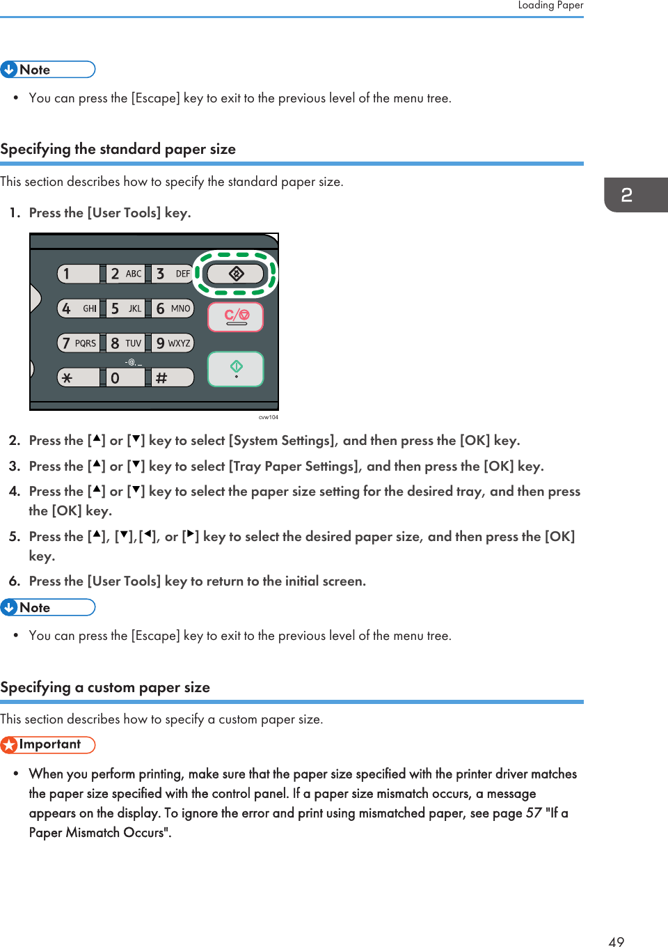 • You can press the [Escape] key to exit to the previous level of the menu tree.Specifying the standard paper sizeThis section describes how to specify the standard paper size.1. Press the [User Tools] key.cvw1042. Press the [ ] or [ ] key to select [System Settings], and then press the [OK] key.3. Press the [ ] or [ ] key to select [Tray Paper Settings], and then press the [OK] key.4. Press the [ ] or [ ] key to select the paper size setting for the desired tray, and then pressthe [OK] key.5. Press the [ ], [ ],[ ], or [ ] key to select the desired paper size, and then press the [OK]key.6. Press the [User Tools] key to return to the initial screen.• You can press the [Escape] key to exit to the previous level of the menu tree.Specifying a custom paper sizeThis section describes how to specify a custom paper size.• When you perform printing, make sure that the paper size specified with the printer driver matchesthe paper size specified with the control panel. If a paper size mismatch occurs, a messageappears on the display. To ignore the error and print using mismatched paper, see page 57 &quot;If aPaper Mismatch Occurs&quot;.Loading Paper49