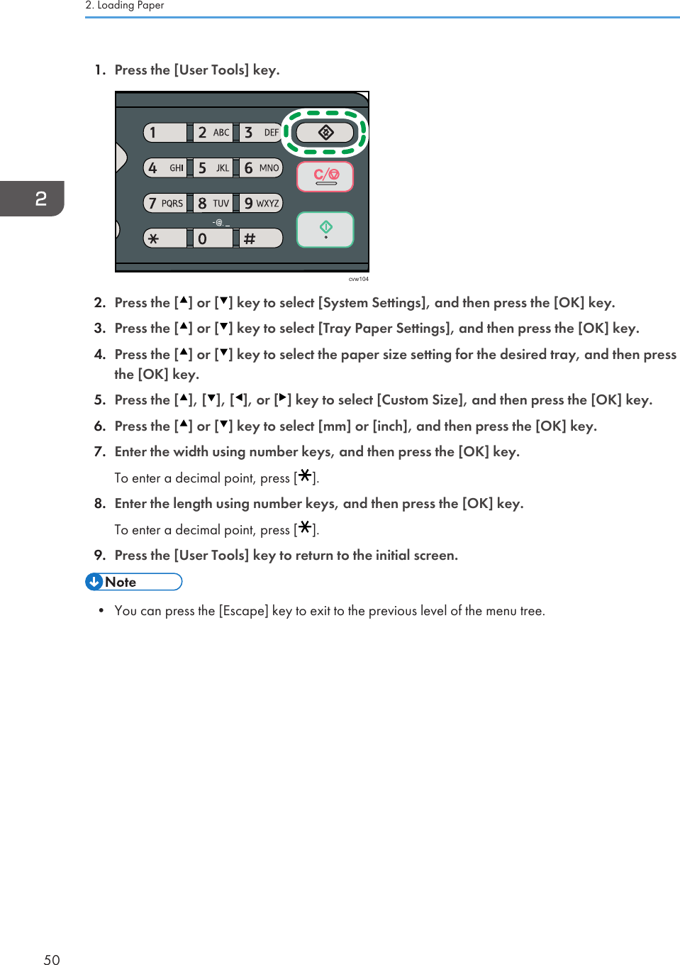 1. Press the [User Tools] key.cvw1042. Press the [ ] or [ ] key to select [System Settings], and then press the [OK] key.3. Press the [ ] or [ ] key to select [Tray Paper Settings], and then press the [OK] key.4. Press the [ ] or [ ] key to select the paper size setting for the desired tray, and then pressthe [OK] key.5. Press the [ ], [ ], [ ], or [ ] key to select [Custom Size], and then press the [OK] key.6. Press the [ ] or [ ] key to select [mm] or [inch], and then press the [OK] key.7. Enter the width using number keys, and then press the [OK] key.To enter a decimal point, press [ ].8. Enter the length using number keys, and then press the [OK] key.To enter a decimal point, press [ ].9. Press the [User Tools] key to return to the initial screen.• You can press the [Escape] key to exit to the previous level of the menu tree.2. Loading Paper50