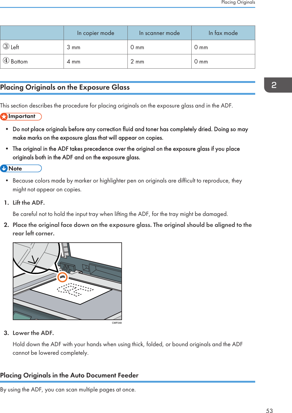 In copier mode In scanner mode In fax mode Left 3 mm 0 mm 0 mm Bottom 4 mm 2 mm 0 mmPlacing Originals on the Exposure GlassThis section describes the procedure for placing originals on the exposure glass and in the ADF.• Do not place originals before any correction fluid and toner has completely dried. Doing so maymake marks on the exposure glass that will appear on copies.•The original in the ADF takes precedence over the original on the exposure glass if you placeoriginals both in the ADF and on the exposure glass.• Because colors made by marker or highlighter pen on originals are difficult to reproduce, theymight not appear on copies.1. Lift the ADF.Be careful not to hold the input tray when lifting the ADF, for the tray might be damaged.2. Place the original face down on the exposure glass. The original should be aligned to therear left corner.CMF0483. Lower the ADF.Hold down the ADF with your hands when using thick, folded, or bound originals and the ADFcannot be lowered completely.Placing Originals in the Auto Document FeederBy using the ADF, you can scan multiple pages at once.Placing Originals53