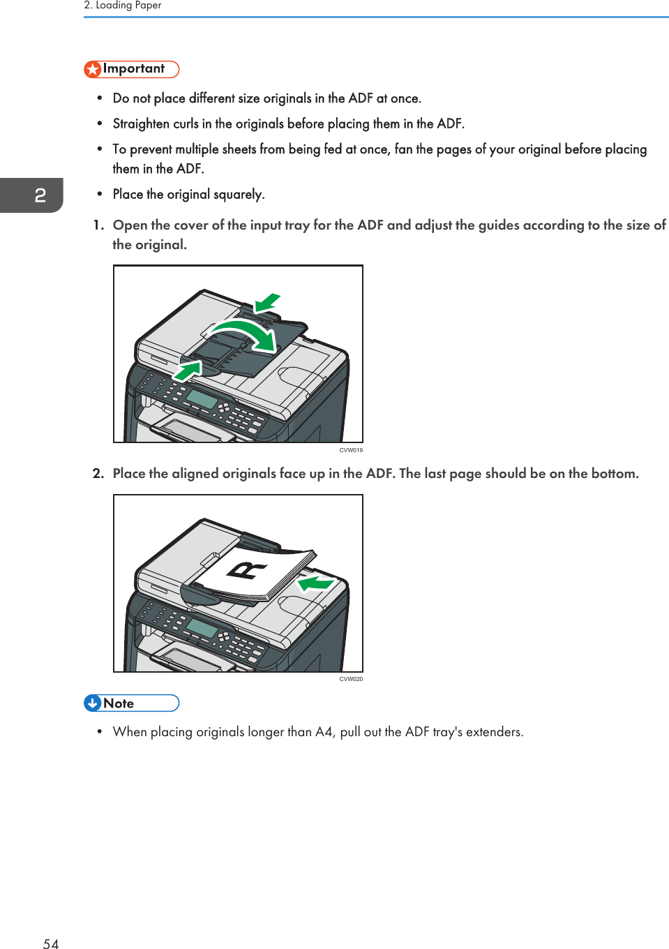 • Do not place different size originals in the ADF at once.•Straighten curls in the originals before placing them in the ADF.• To prevent multiple sheets from being fed at once, fan the pages of your original before placingthem in the ADF.• Place the original squarely.1. Open the cover of the input tray for the ADF and adjust the guides according to the size ofthe original.CVW0192. Place the aligned originals face up in the ADF. The last page should be on the bottom.CVW020• When placing originals longer than A4, pull out the ADF tray&apos;s extenders.2. Loading Paper54