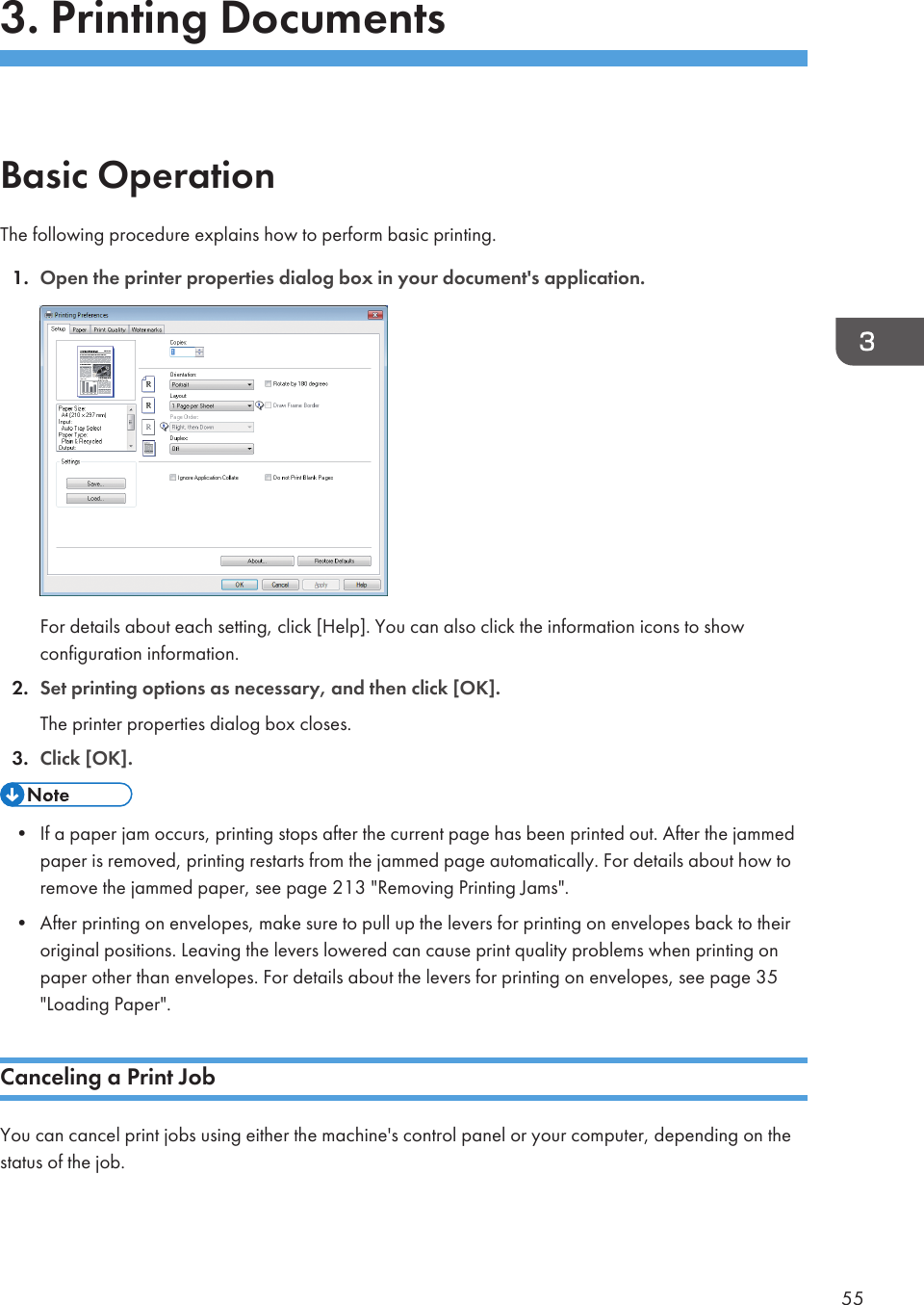 3. Printing DocumentsBasic OperationThe following procedure explains how to perform basic printing.1. Open the printer properties dialog box in your document&apos;s application.For details about each setting, click [Help]. You can also click the information icons to showconfiguration information.2. Set printing options as necessary, and then click [OK].The printer properties dialog box closes.3. Click [OK].• If a paper jam occurs, printing stops after the current page has been printed out. After the jammedpaper is removed, printing restarts from the jammed page automatically. For details about how toremove the jammed paper, see page 213 &quot;Removing Printing Jams&quot;.•After printing on envelopes, make sure to pull up the levers for printing on envelopes back to theiroriginal positions. Leaving the levers lowered can cause print quality problems when printing onpaper other than envelopes. For details about the levers for printing on envelopes, see page 35&quot;Loading Paper&quot;.Canceling a Print JobYou can cancel print jobs using either the machine&apos;s control panel or your computer, depending on thestatus of the job.55