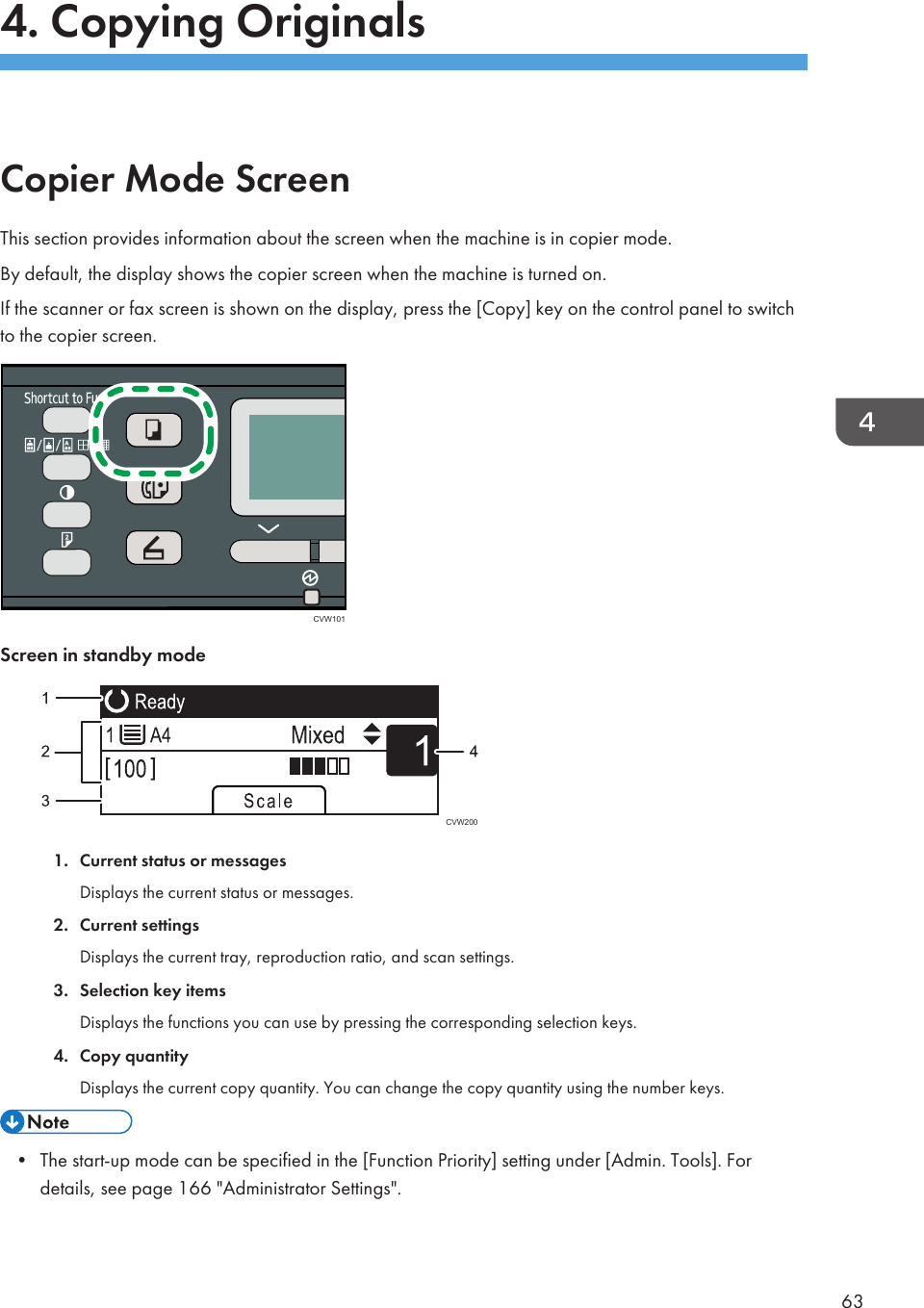 4. Copying OriginalsCopier Mode ScreenThis section provides information about the screen when the machine is in copier mode.By default, the display shows the copier screen when the machine is turned on.If the scanner or fax screen is shown on the display, press the [Copy] key on the control panel to switchto the copier screen.CVW101Screen in standby modeCVW2001. Current status or messagesDisplays the current status or messages.2. Current settingsDisplays the current tray, reproduction ratio, and scan settings.3. Selection key itemsDisplays the functions you can use by pressing the corresponding selection keys.4. Copy quantityDisplays the current copy quantity. You can change the copy quantity using the number keys.• The start-up mode can be specified in the [Function Priority] setting under [Admin. Tools]. Fordetails, see page 166 &quot;Administrator Settings&quot;.63