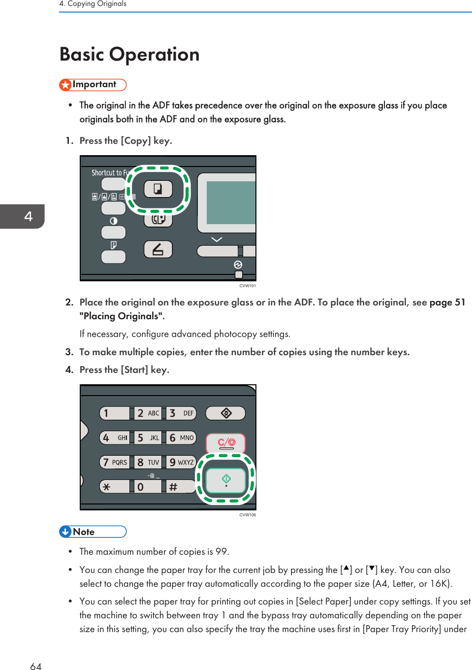 Basic Operation• The original in the ADF takes precedence over the original on the exposure glass if you placeoriginals both in the ADF and on the exposure glass.1. Press the [Copy] key.CVW1012. Place the original on the exposure glass or in the ADF. To place the original, see page 51&quot;Placing Originals&quot;.If necessary, configure advanced photocopy settings.3. To make multiple copies, enter the number of copies using the number keys.4. Press the [Start] key.CVW106• The maximum number of copies is 99.•You can change the paper tray for the current job by pressing the [ ] or [ ] key. You can alsoselect to change the paper tray automatically according to the paper size (A4, Letter, or 16K).•You can select the paper tray for printing out copies in [Select Paper] under copy settings. If you setthe machine to switch between tray 1 and the bypass tray automatically depending on the papersize in this setting, you can also specify the tray the machine uses first in [Paper Tray Priority] under4. Copying Originals64