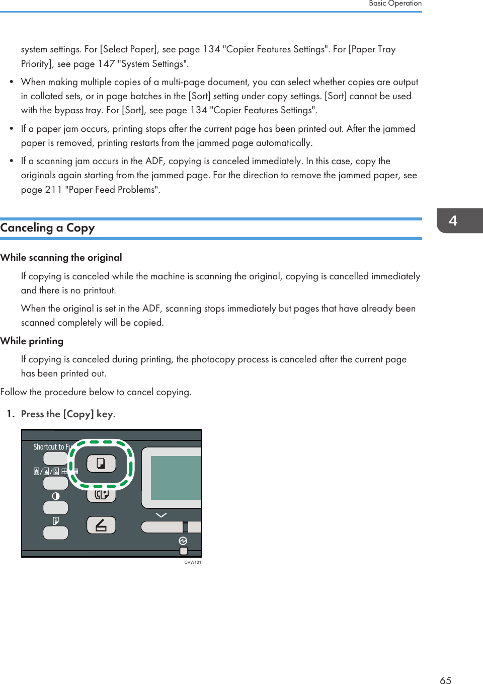 system settings. For [Select Paper], see page 134 &quot;Copier Features Settings&quot;. For [Paper TrayPriority], see page 147 &quot;System Settings&quot;.•When making multiple copies of a multi-page document, you can select whether copies are outputin collated sets, or in page batches in the [Sort] setting under copy settings. [Sort] cannot be usedwith the bypass tray. For [Sort], see page 134 &quot;Copier Features Settings&quot;.• If a paper jam occurs, printing stops after the current page has been printed out. After the jammedpaper is removed, printing restarts from the jammed page automatically.• If a scanning jam occurs in the ADF, copying is canceled immediately. In this case, copy theoriginals again starting from the jammed page. For the direction to remove the jammed paper, seepage 211 &quot;Paper Feed Problems&quot;.Canceling a CopyWhile scanning the originalIf copying is canceled while the machine is scanning the original, copying is cancelled immediatelyand there is no printout.When the original is set in the ADF, scanning stops immediately but pages that have already beenscanned completely will be copied.While printingIf copying is canceled during printing, the photocopy process is canceled after the current pagehas been printed out.Follow the procedure below to cancel copying.1. Press the [Copy] key.CVW101Basic Operation65