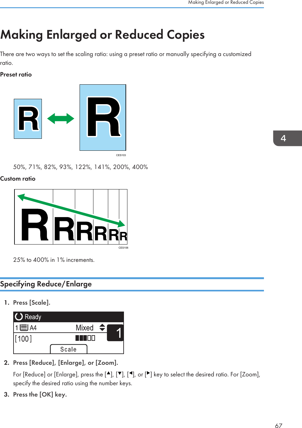 Making Enlarged or Reduced CopiesThere are two ways to set the scaling ratio: using a preset ratio or manually specifying a customizedratio.Preset ratioCES10350%, 71%, 82%, 93%, 122%, 141%, 200%, 400%Custom ratioCES10625% to 400% in 1% increments.Specifying Reduce/Enlarge1. Press [Scale]. 2. Press [Reduce], [Enlarge], or [Zoom].For [Reduce] or [Enlarge], press the [ ], [ ], [ ], or [ ] key to select the desired ratio. For [Zoom],specify the desired ratio using the number keys.3. Press the [OK] key.Making Enlarged or Reduced Copies67