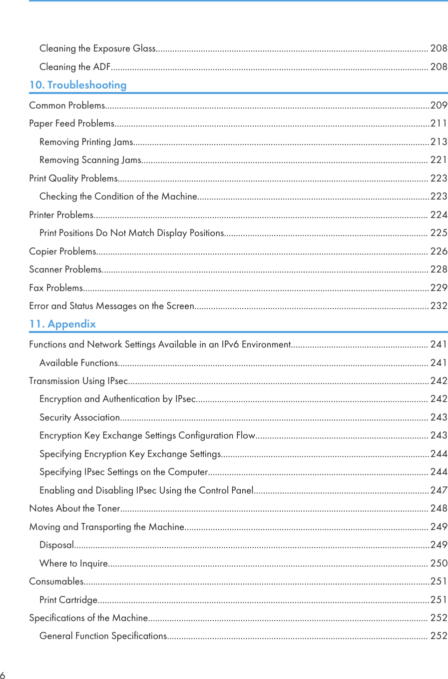 Cleaning the Exposure Glass................................................................................................................... 208Cleaning the ADF...................................................................................................................................... 20810. TroubleshootingCommon Problems.........................................................................................................................................209Paper Feed Problems.....................................................................................................................................211Removing Printing Jams.............................................................................................................................213Removing Scanning Jams......................................................................................................................... 221Print Quality Problems................................................................................................................................... 223Checking the Condition of the Machine..................................................................................................223Printer Problems............................................................................................................................................. 224Print Positions Do Not Match Display Positions...................................................................................... 225Copier Problems............................................................................................................................................ 226Scanner Problems.......................................................................................................................................... 228Fax Problems..................................................................................................................................................229Error and Status Messages on the Screen...................................................................................................23211. AppendixFunctions and Network Settings Available in an IPv6 Environment.......................................................... 241Available Functions................................................................................................................................... 241Transmission Using IPsec...............................................................................................................................242Encryption and Authentication by IPsec.................................................................................................. 242Security Association.................................................................................................................................. 243Encryption Key Exchange Settings Configuration Flow......................................................................... 243Specifying Encryption Key Exchange Settings........................................................................................244Specifying IPsec Settings on the Computer............................................................................................. 244Enabling and Disabling IPsec Using the Control Panel..........................................................................247Notes About the Toner.................................................................................................................................. 248Moving and Transporting the Machine....................................................................................................... 249Disposal......................................................................................................................................................249Where to Inquire....................................................................................................................................... 250Consumables..................................................................................................................................................251Print Cartridge............................................................................................................................................251Specifications of the Machine...................................................................................................................... 252General Function Specifications.............................................................................................................. 2526