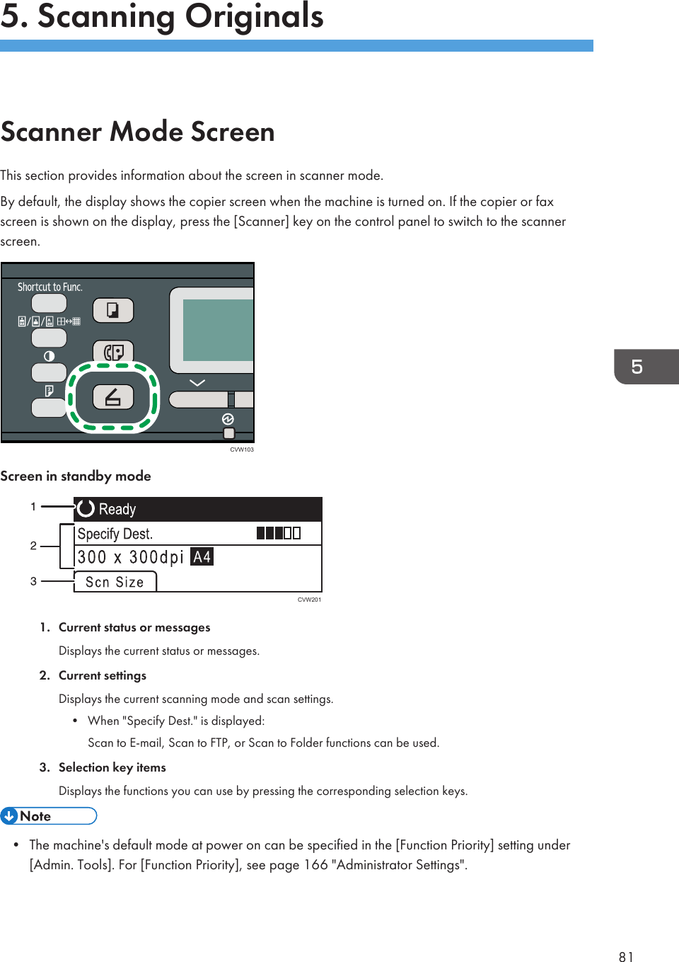 5. Scanning OriginalsScanner Mode ScreenThis section provides information about the screen in scanner mode.By default, the display shows the copier screen when the machine is turned on. If the copier or faxscreen is shown on the display, press the [Scanner] key on the control panel to switch to the scannerscreen.CVW103Screen in standby modeCVW2011. Current status or messagesDisplays the current status or messages.2. Current settingsDisplays the current scanning mode and scan settings.• When &quot;Specify Dest.&quot; is displayed:Scan to E-mail, Scan to FTP, or Scan to Folder functions can be used.3. Selection key itemsDisplays the functions you can use by pressing the corresponding selection keys.• The machine&apos;s default mode at power on can be specified in the [Function Priority] setting under[Admin. Tools]. For [Function Priority], see page 166 &quot;Administrator Settings&quot;.81