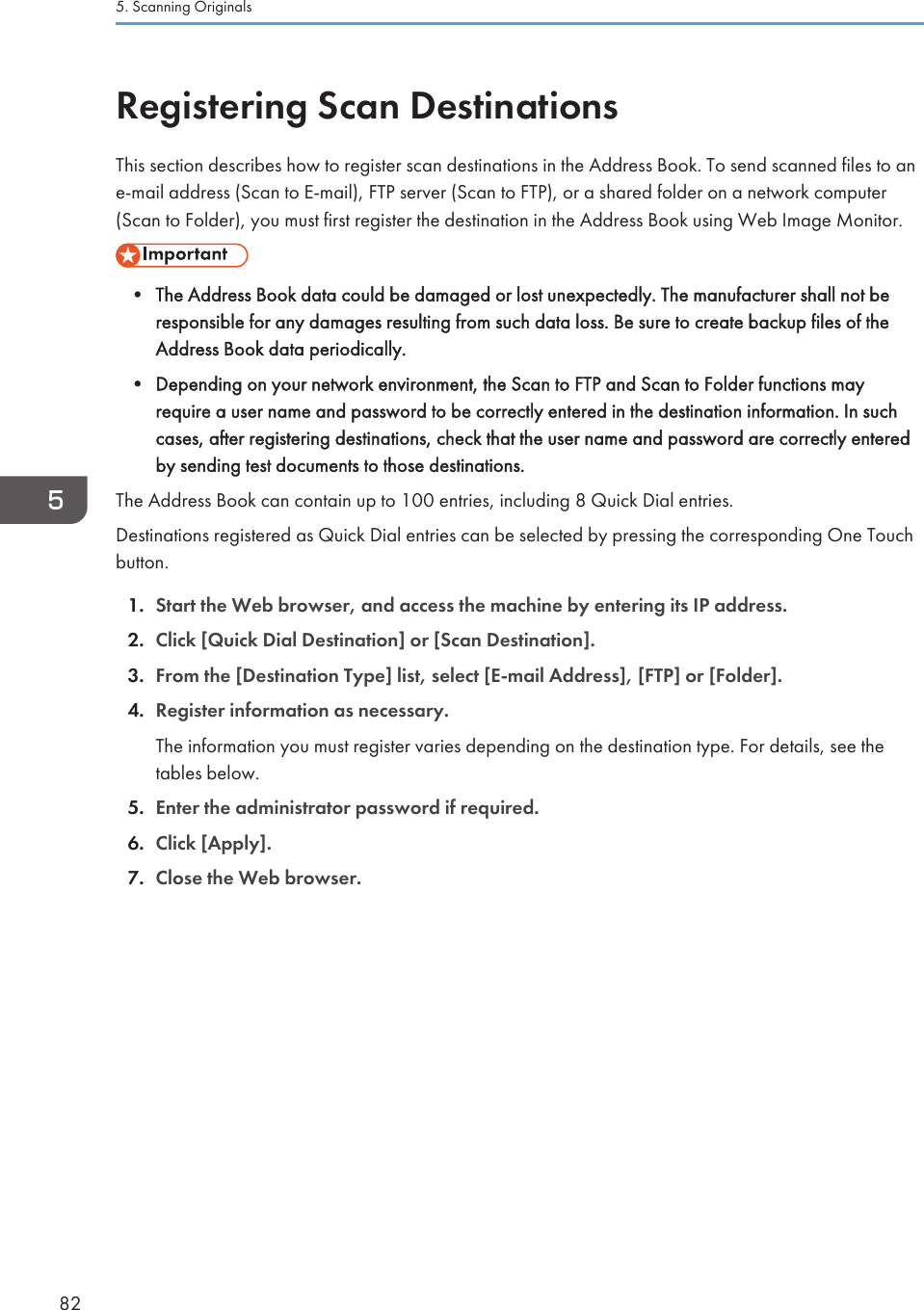 Registering Scan DestinationsThis section describes how to register scan destinations in the Address Book. To send scanned files to ane-mail address (Scan to E-mail), FTP server (Scan to FTP), or a shared folder on a network computer(Scan to Folder), you must first register the destination in the Address Book using Web Image Monitor.• The Address Book data could be damaged or lost unexpectedly. The manufacturer shall not beresponsible for any damages resulting from such data loss. Be sure to create backup files of theAddress Book data periodically.•Depending on your network environment, the Scan to FTP and Scan to Folder functions mayrequire a user name and password to be correctly entered in the destination information. In suchcases, after registering destinations, check that the user name and password are correctly enteredby sending test documents to those destinations.The Address Book can contain up to 100 entries, including 8 Quick Dial entries.Destinations registered as Quick Dial entries can be selected by pressing the corresponding One Touchbutton.1. Start the Web browser, and access the machine by entering its IP address.2. Click [Quick Dial Destination] or [Scan Destination].3. From the [Destination Type] list, select [E-mail Address], [FTP] or [Folder].4. Register information as necessary.The information you must register varies depending on the destination type. For details, see thetables below.5. Enter the administrator password if required.6. Click [Apply].7. Close the Web browser.5. Scanning Originals82