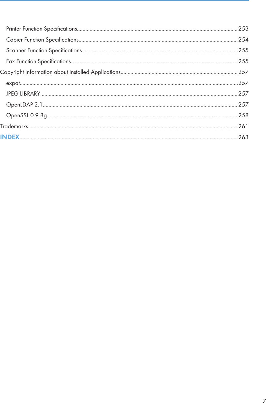 Printer Function Specifications..................................................................................................................253Copier Function Specifications.................................................................................................................254Scanner Function Specifications...............................................................................................................255Fax Function Specifications...................................................................................................................... 255Copyright Information about Installed Applications...................................................................................257expat...........................................................................................................................................................257JPEG LIBRARY............................................................................................................................................257OpenLDAP 2.1.......................................................................................................................................... 257OpenSSL 0.9.8g....................................................................................................................................... 258Trademarks.....................................................................................................................................................261INDEX...........................................................................................................................................................2637