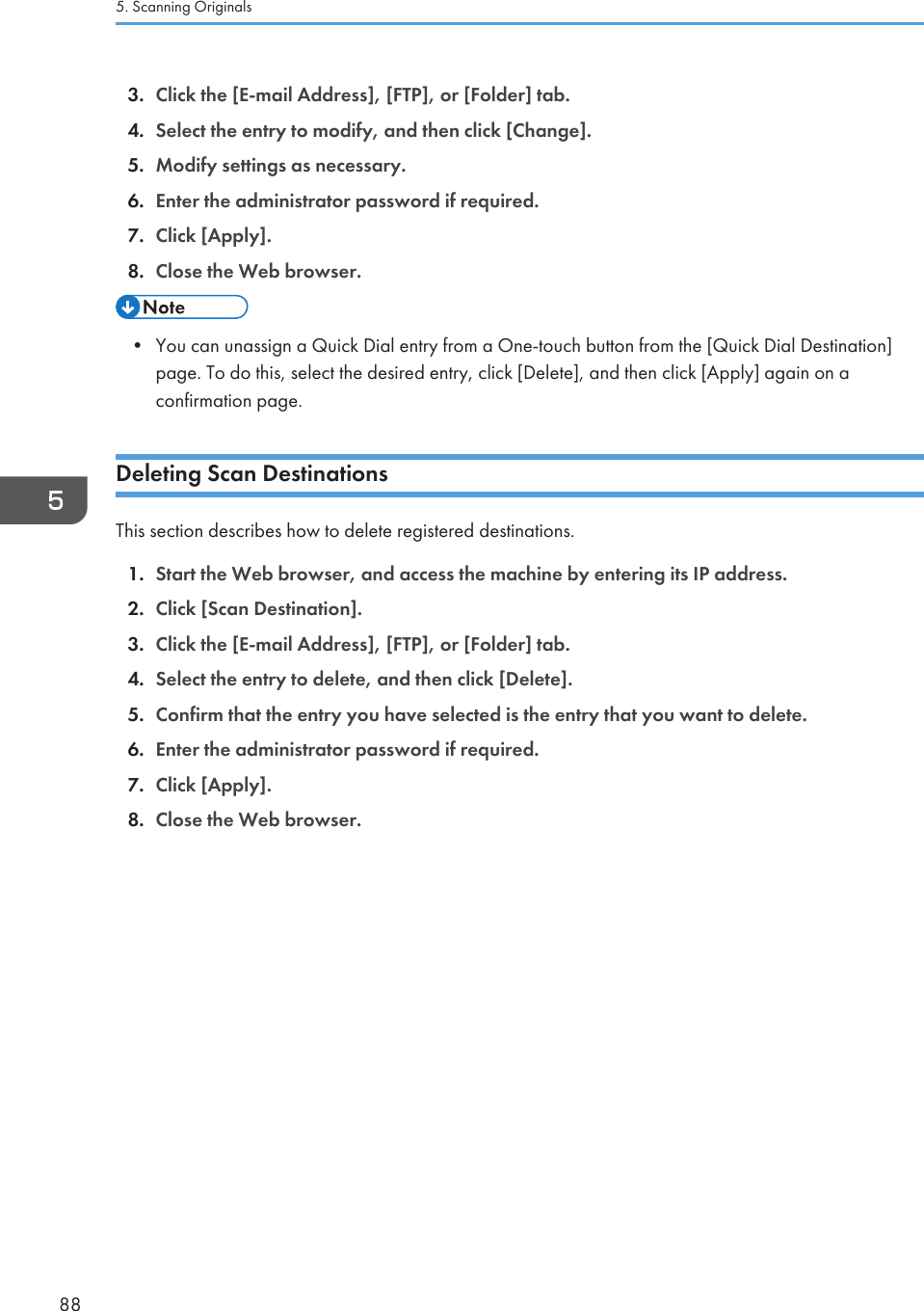 3. Click the [E-mail Address], [FTP], or [Folder] tab.4. Select the entry to modify, and then click [Change].5. Modify settings as necessary.6. Enter the administrator password if required.7. Click [Apply].8. Close the Web browser.• You can unassign a Quick Dial entry from a One-touch button from the [Quick Dial Destination]page. To do this, select the desired entry, click [Delete], and then click [Apply] again on aconfirmation page.Deleting Scan DestinationsThis section describes how to delete registered destinations.1. Start the Web browser, and access the machine by entering its IP address.2. Click [Scan Destination].3. Click the [E-mail Address], [FTP], or [Folder] tab.4. Select the entry to delete, and then click [Delete].5. Confirm that the entry you have selected is the entry that you want to delete.6. Enter the administrator password if required.7. Click [Apply].8. Close the Web browser.5. Scanning Originals88