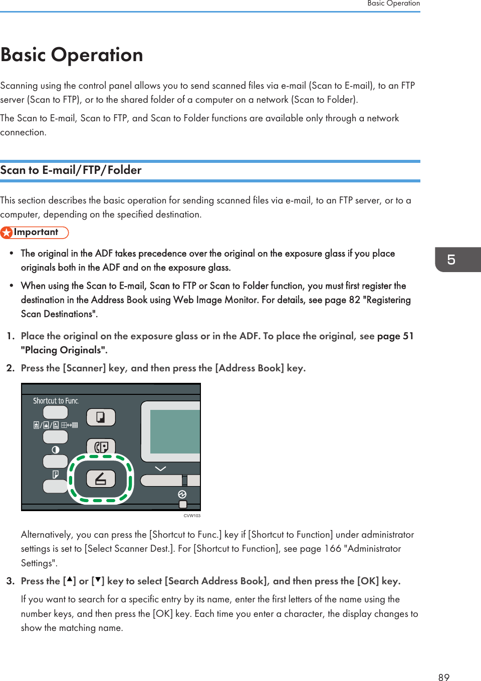 Basic OperationScanning using the control panel allows you to send scanned files via e-mail (Scan to E-mail), to an FTPserver (Scan to FTP), or to the shared folder of a computer on a network (Scan to Folder).The Scan to E-mail, Scan to FTP, and Scan to Folder functions are available only through a networkconnection.Scan to E-mail/FTP/FolderThis section describes the basic operation for sending scanned files via e-mail, to an FTP server, or to acomputer, depending on the specified destination.• The original in the ADF takes precedence over the original on the exposure glass if you placeoriginals both in the ADF and on the exposure glass.•When using the Scan to E-mail, Scan to FTP or Scan to Folder function, you must first register thedestination in the Address Book using Web Image Monitor. For details, see page 82 &quot;RegisteringScan Destinations&quot;.1. Place the original on the exposure glass or in the ADF. To place the original, see page 51&quot;Placing Originals&quot;.2. Press the [Scanner] key, and then press the [Address Book] key.CVW103Alternatively, you can press the [Shortcut to Func.] key if [Shortcut to Function] under administratorsettings is set to [Select Scanner Dest.]. For [Shortcut to Function], see page 166 &quot;AdministratorSettings&quot;.3. Press the [ ] or [ ] key to select [Search Address Book], and then press the [OK] key.If you want to search for a specific entry by its name, enter the first letters of the name using thenumber keys, and then press the [OK] key. Each time you enter a character, the display changes toshow the matching name.Basic Operation89