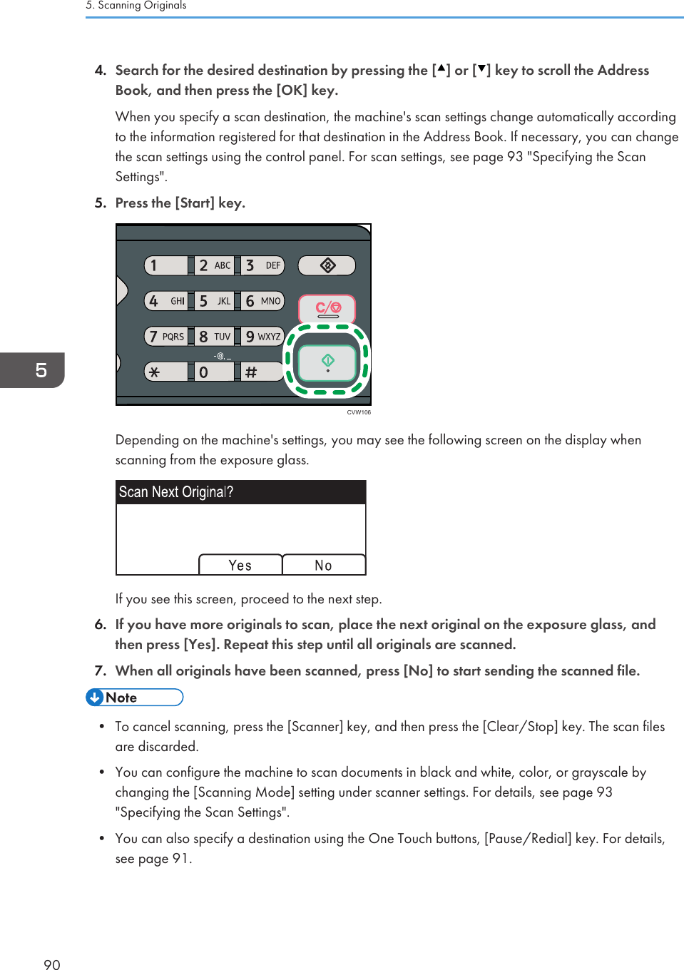 4. Search for the desired destination by pressing the [ ] or [ ] key to scroll the AddressBook, and then press the [OK] key.When you specify a scan destination, the machine&apos;s scan settings change automatically accordingto the information registered for that destination in the Address Book. If necessary, you can changethe scan settings using the control panel. For scan settings, see page 93 &quot;Specifying the ScanSettings&quot;.5. Press the [Start] key.CVW106Depending on the machine&apos;s settings, you may see the following screen on the display whenscanning from the exposure glass.If you see this screen, proceed to the next step.6. If you have more originals to scan, place the next original on the exposure glass, andthen press [Yes]. Repeat this step until all originals are scanned.7. When all originals have been scanned, press [No] to start sending the scanned file.• To cancel scanning, press the [Scanner] key, and then press the [Clear/Stop] key. The scan filesare discarded.•You can configure the machine to scan documents in black and white, color, or grayscale bychanging the [Scanning Mode] setting under scanner settings. For details, see page 93&quot;Specifying the Scan Settings&quot;.• You can also specify a destination using the One Touch buttons, [Pause/Redial] key. For details,see page 91.5. Scanning Originals90