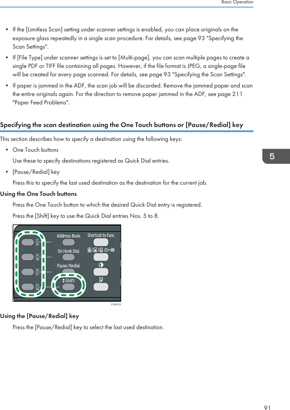 • If the [Limitless Scan] setting under scanner settings is enabled, you can place originals on theexposure glass repeatedly in a single scan procedure. For details, see page 93 &quot;Specifying theScan Settings&quot;.•If [File Type] under scanner settings is set to [Multi-page], you can scan multiple pages to create asingle PDF or TIFF file containing all pages. However, if the file format is JPEG, a single-page filewill be created for every page scanned. For details, see page 93 &quot;Specifying the Scan Settings&quot;.• If paper is jammed in the ADF, the scan job will be discarded. Remove the jammed paper and scanthe entire originals again. For the direction to remove paper jammed in the ADF, see page 211&quot;Paper Feed Problems&quot;.Specifying the scan destination using the One Touch buttons or [Pause/Redial] keyThis section describes how to specify a destination using the following keys:•One Touch buttonsUse these to specify destinations registered as Quick Dial entries.• [Pause/Redial] keyPress this to specify the last used destination as the destination for the current job.Using the One Touch buttonsPress the One Touch button to which the desired Quick Dial entry is registered.Press the [Shift] key to use the Quick Dial entries Nos. 5 to 8.CVW115Using the [Pause/Redial] keyPress the [Pause/Redial] key to select the last used destination.Basic Operation91