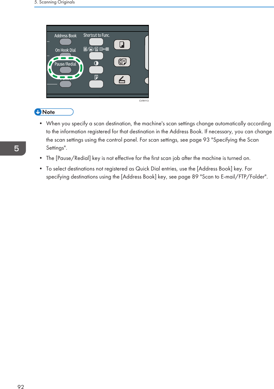 CVW113• When you specify a scan destination, the machine&apos;s scan settings change automatically accordingto the information registered for that destination in the Address Book. If necessary, you can changethe scan settings using the control panel. For scan settings, see page 93 &quot;Specifying the ScanSettings&quot;.•The [Pause/Redial] key is not effective for the first scan job after the machine is turned on.• To select destinations not registered as Quick Dial entries, use the [Address Book] key. Forspecifying destinations using the [Address Book] key, see page 89 &quot;Scan to E-mail/FTP/Folder&quot;.5. Scanning Originals92