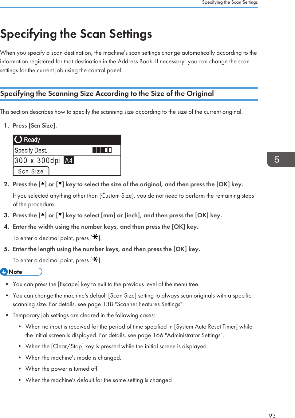 Specifying the Scan SettingsWhen you specify a scan destination, the machine&apos;s scan settings change automatically according to theinformation registered for that destination in the Address Book. If necessary, you can change the scansettings for the current job using the control panel.Specifying the Scanning Size According to the Size of the OriginalThis section describes how to specify the scanning size according to the size of the current original.1. Press [Scn Size].2. Press the [ ] or [ ] key to select the size of the original, and then press the [OK] key.If you selected anything other than [Custom Size], you do not need to perform the remaining stepsof the procedure.3. Press the [ ] or [ ] key to select [mm] or [inch], and then press the [OK] key.4. Enter the width using the number keys, and then press the [OK] key.To enter a decimal point, press [ ].5. Enter the length using the number keys, and then press the [OK] key.To enter a decimal point, press [ ].• You can press the [Escape] key to exit to the previous level of the menu tree.•You can change the machine&apos;s default [Scan Size] setting to always scan originals with a specificscanning size. For details, see page 138 &quot;Scanner Features Settings&quot;.• Temporary job settings are cleared in the following cases:• When no input is received for the period of time specified in [System Auto Reset Timer] whilethe initial screen is displayed. For details, see page 166 &quot;Administrator Settings&quot;.• When the [Clear/Stop] key is pressed while the initial screen is displayed.• When the machine&apos;s mode is changed.• When the power is turned off.• When the machine&apos;s default for the same setting is changedSpecifying the Scan Settings93