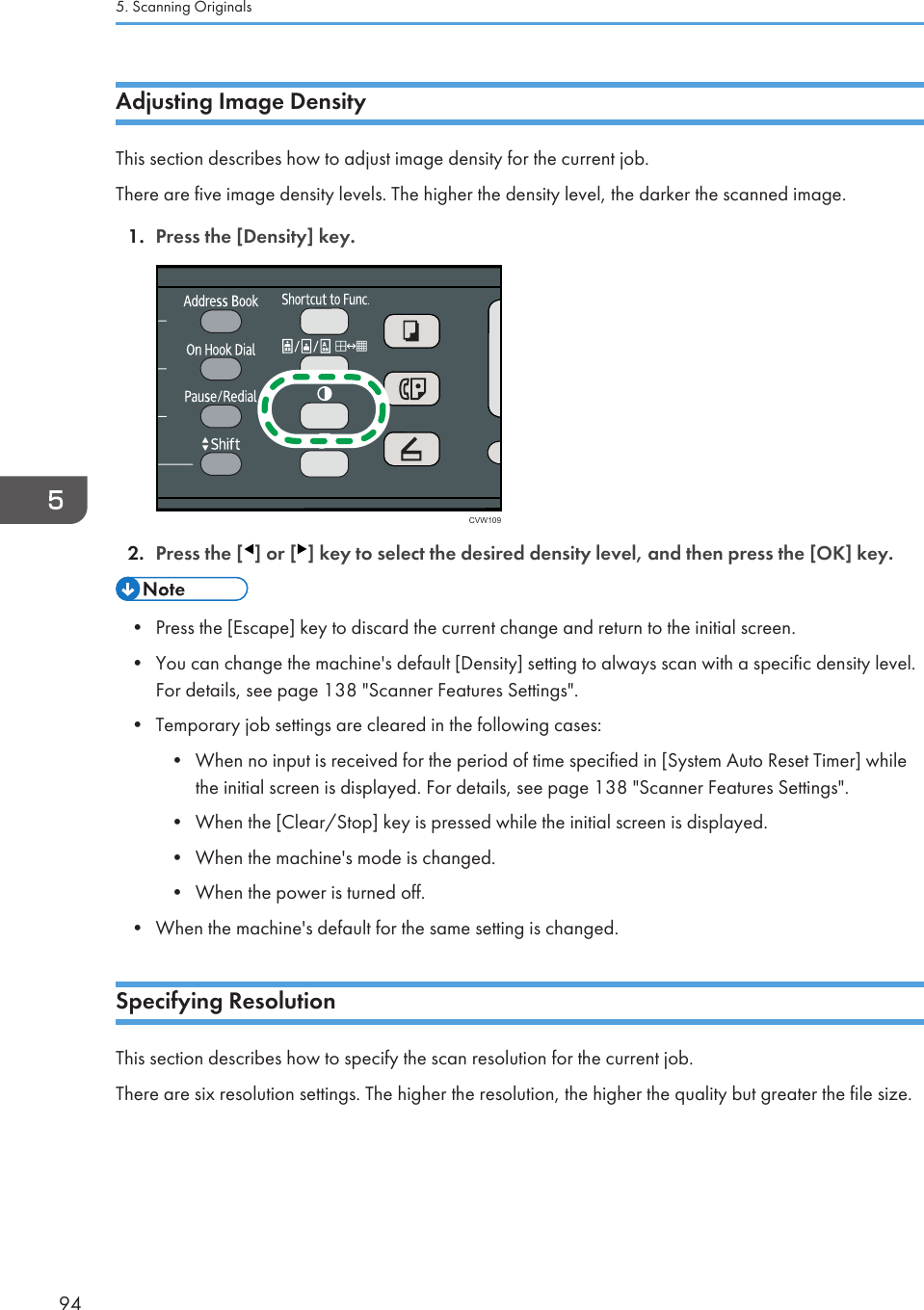 Adjusting Image DensityThis section describes how to adjust image density for the current job.There are five image density levels. The higher the density level, the darker the scanned image.1. Press the [Density] key.CVW1092. Press the [ ] or [ ] key to select the desired density level, and then press the [OK] key.• Press the [Escape] key to discard the current change and return to the initial screen.•You can change the machine&apos;s default [Density] setting to always scan with a specific density level.For details, see page 138 &quot;Scanner Features Settings&quot;.• Temporary job settings are cleared in the following cases:• When no input is received for the period of time specified in [System Auto Reset Timer] whilethe initial screen is displayed. For details, see page 138 &quot;Scanner Features Settings&quot;.• When the [Clear/Stop] key is pressed while the initial screen is displayed.• When the machine&apos;s mode is changed.• When the power is turned off.• When the machine&apos;s default for the same setting is changed.Specifying ResolutionThis section describes how to specify the scan resolution for the current job.There are six resolution settings. The higher the resolution, the higher the quality but greater the file size.5. Scanning Originals94