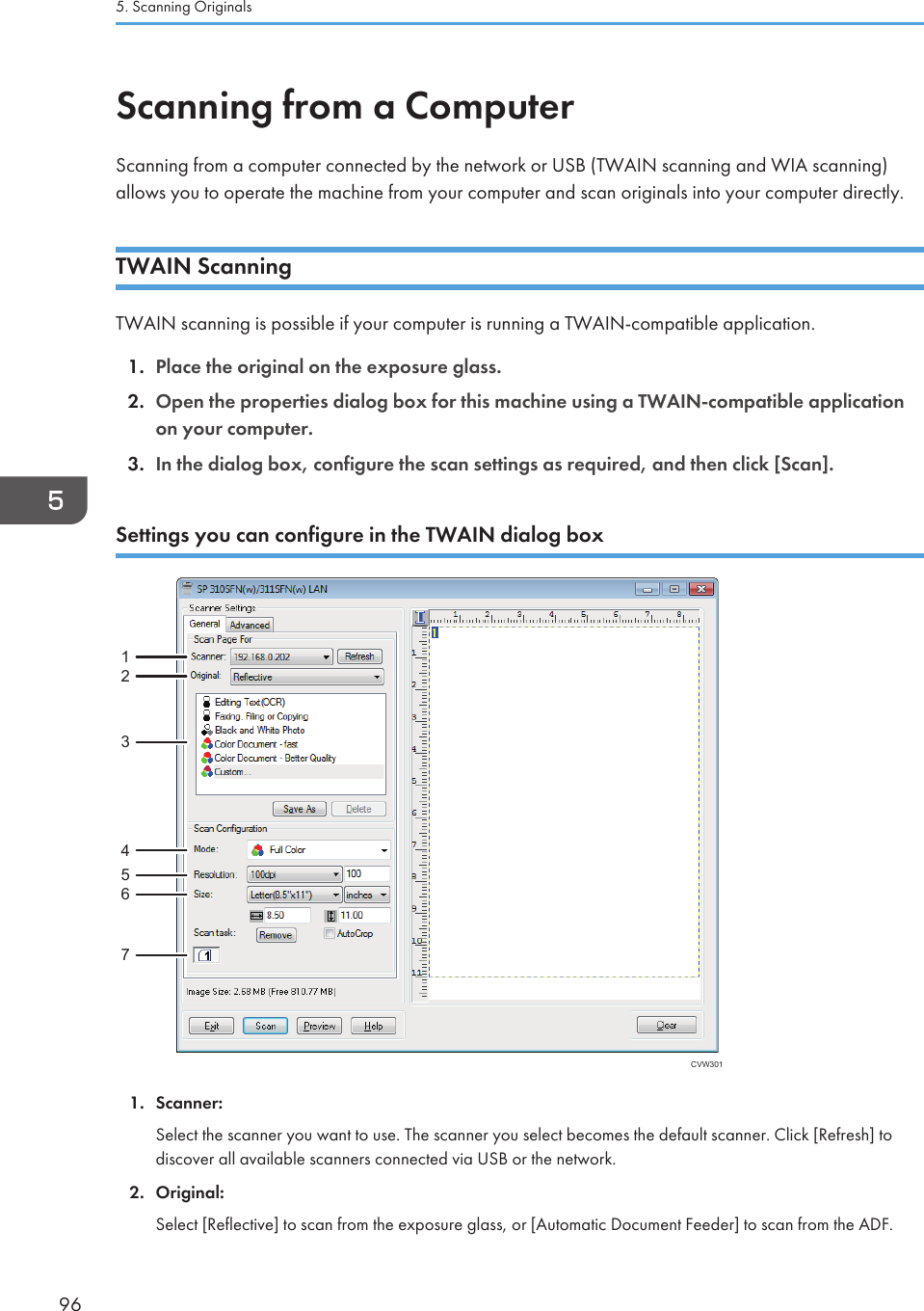 Scanning from a ComputerScanning from a computer connected by the network or USB (TWAIN scanning and WIA scanning)allows you to operate the machine from your computer and scan originals into your computer directly.TWAIN ScanningTWAIN scanning is possible if your computer is running a TWAIN-compatible application.1. Place the original on the exposure glass.2. Open the properties dialog box for this machine using a TWAIN-compatible applicationon your computer.3. In the dialog box, configure the scan settings as required, and then click [Scan].Settings you can configure in the TWAIN dialog boxCVW30112345671. Scanner:Select the scanner you want to use. The scanner you select becomes the default scanner. Click [Refresh] todiscover all available scanners connected via USB or the network.2. Original:Select [Reflective] to scan from the exposure glass, or [Automatic Document Feeder] to scan from the ADF.5. Scanning Originals96