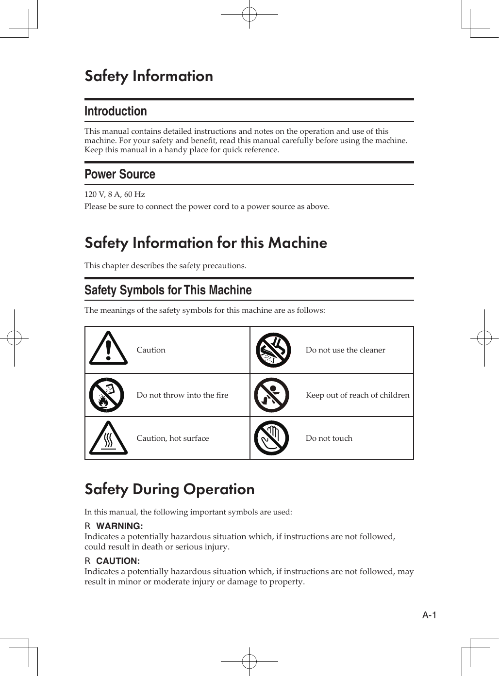A-1Safety InformationIntroductionThis manual contains detailed instructions and notes on the operation and use of this machine. For your safety and benet, read this manual carefully before using the machine. Keep this manual in a handy place for quick reference.Power Source120 V, 8 A, 60 HzPlease be sure to connect the power cord to a power source as above.Safety Information for this MachineThis chapter describes the safety precautions.Safety Symbols for This MachineThe meanings of the safety symbols for this machine are as follows:Caution Do not use the cleanerDo not throw into the re Keep out of reach of childrenCaution, hot surface Do not touchSafety During OperationIn this manual, the following important symbols are used:WARNING: RIndicates a potentially hazardous situation which, if instructions are not followed, could result in death or serious injury.CAUTION: RIndicates a potentially hazardous situation which, if instructions are not followed, may result in minor or moderate injury or damage to property.