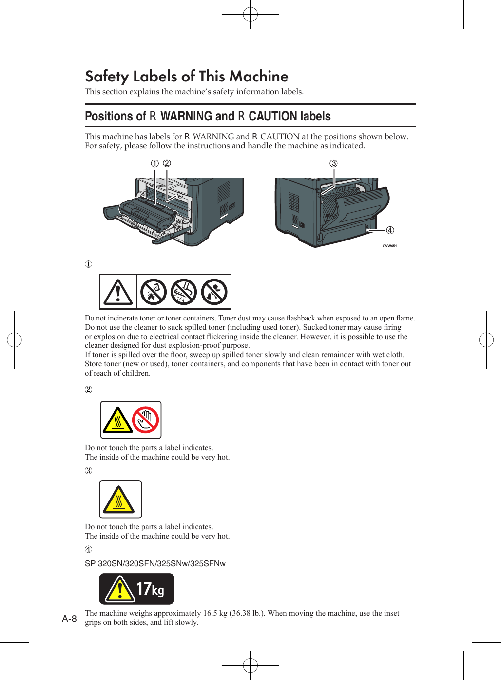 A-8Safety Labels of This MachineThis section explains the machine’s safety information labels.Positions of RWARNING and RCAUTION labelsThis machine has labels for RWARNING and RCAUTION at the positions shown below. For safety, please follow the instructions and handle the machine as indicated.CVW4513124Do not incinerate toner or toner containers. Toner dust may cause ashback when exposed to an open ame.Do not use the cleaner to suck spilled toner (including used toner). Sucked toner may cause ring or explosion due to electrical contact ickering inside the cleaner. However, it is possible to use the cleaner designed for dust explosion-proof purpose. If toner is spilled over the oor, sweep up spilled toner slowly and clean remainder with wet cloth.Store toner (new or used), toner containers, and components that have been in contact with toner out of reach of children.Do not touch the parts a label indicates.The inside of the machine could be very hot.Do not touch the parts a label indicates.The inside of the machine could be very hot.SP 320SN/320SFN/325SNw/325SFNwThe machine weighs approximately 16.5 kg (36.38 lb.). When moving the machine, use the inset grips on both sides, and lift slowly.