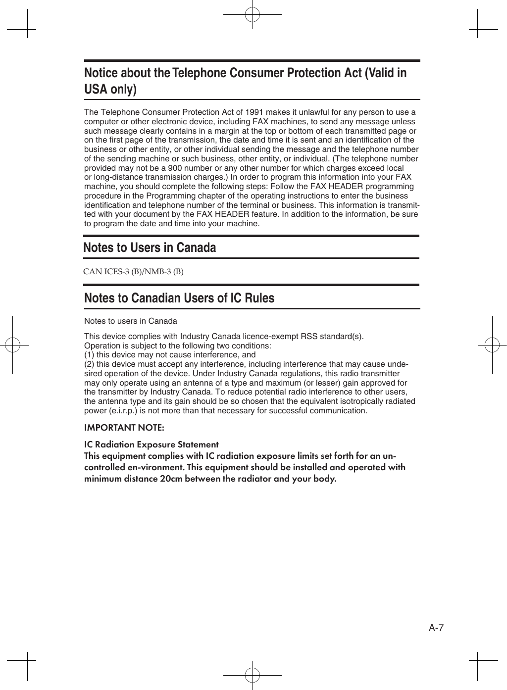 A-7Notice about the Telephone Consumer Protection Act (Valid in USA only)The Telephone Consumer Protection Act of 1991 makes it unlawful for any person to use a computer or other electronic device, including FAX machines, to send any message unless such message clearly contains in a margin at the top or bottom of each transmitted page or on the first page of the transmission, the date and time it is sent and an identification of the business or other entity, or other individual sending the message and the telephone number of the sending machine or such business, other entity, or individual. (The telephone number provided may not be a 900 number or any other number for which charges exceed local or long-distance transmission charges.) In order to program this information into your FAX machine, you should complete the following steps: Follow the FAX HEADER programming procedure in the Programming chapter of the operating instructions to enter the business identification and telephone number of the terminal or business. This information is transmit-ted with your document by the FAX HEADER feature. In addition to the information, be sure to program the date and time into your machine.Notes to Canadian Users of IC RulesNotes to users in CanadaThis device complies with Industry Canada licence-exempt RSS standard(s). Operation is subject to the following two conditions: (1) this device may not cause interference, and (2) this device must accept any interference, including interference that may cause unde-sired operation of the device. Under Industry Canada regulations, this radio transmitter may only operate using an antenna of a type and maximum (or lesser) gain approved for the transmitter by Industry Canada. To reduce potential radio interference to other users, the antenna type and its gain should be so chosen that the equivalent isotropically radiated power (e.i.r.p.) is not more than that necessary for successful communication.IMPORTANT NOTE:IC Radiation Exposure Statement This equipment complies with IC radiation exposure limits set forth for an un-controlled en-vironment. This equipment should be installed and operated with minimum distance 20cm between the radiator and your body.Notes to Users in CanadaCAN ICES-3 (B)/NMB-3 (B)