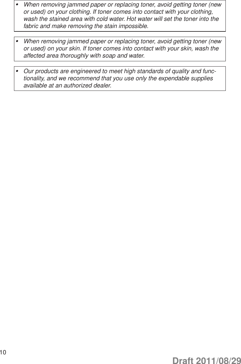 10When removing jammed paper or replacing toner, avoid getting toner (new •or used) on your clothing. If toner comes into contact with your clothing, wash the stained area with cold water. Hot water will set the toner into the fabric and make removing the stain impossible.When removing jammed paper or replacing toner, avoid getting toner (new •or used) on your skin. If toner comes into contact with your skin, wash the affected area thoroughly with soap and water.Our products are engineered to meet high standards of quality and func-•tionality, and we recommend that you use only the expendable supplies available at an authorized dealer.Draft 2011/08/29