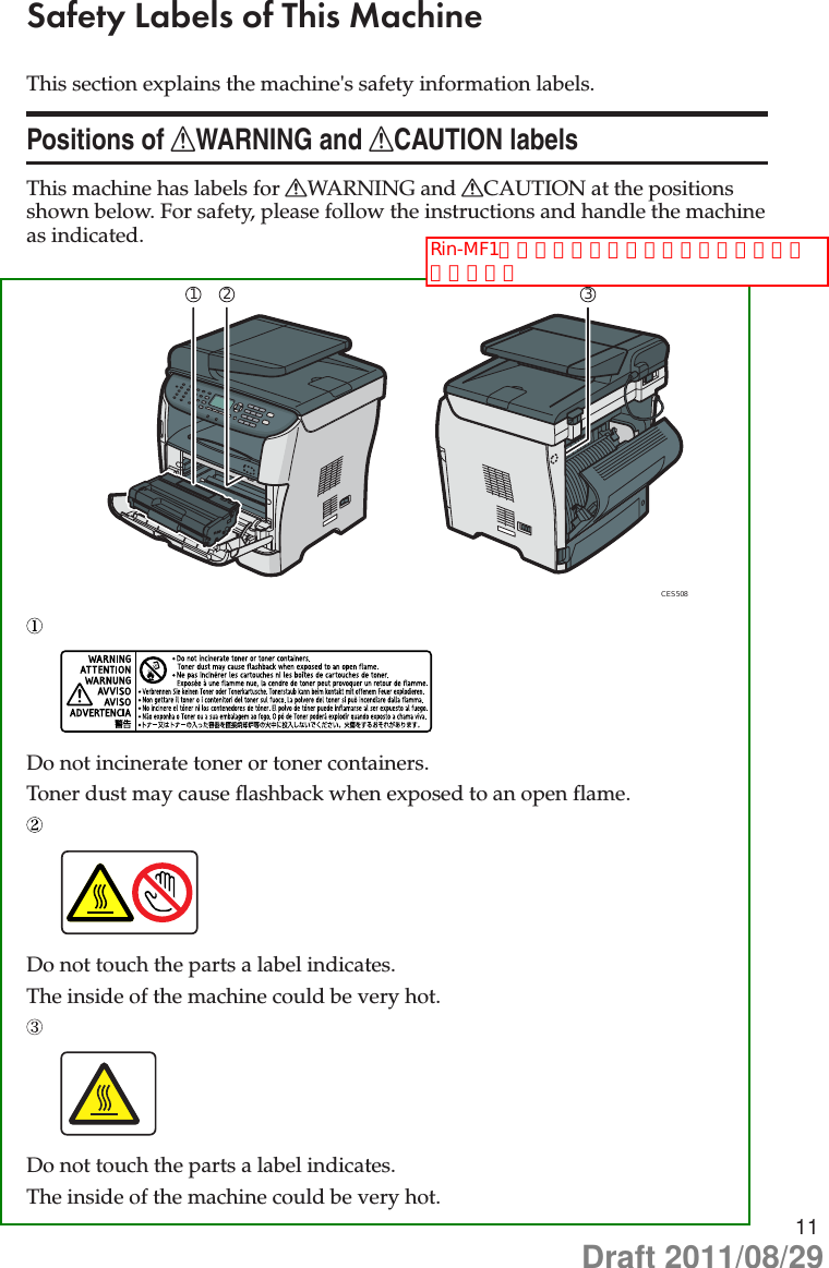 11Safety Labels of This MachineThis section explains the machine&apos;s safety information labels.Positions of RWARNING and RCAUTION labelsThis machine has labels for RWARNING and RCAUTION at the positions shown below. For safety, please follow the instructions and handle the machine as indicated.CES508312Do not incinerate toner or toner containers.Toner dust may cause flashback when exposed to an open flame.Do not touch the parts a label indicates.The inside of the machine could be very hot.Do not touch the parts a label indicates.The inside of the machine could be very hot.Rin-MF1と同様のラベル、ラベル位置で宜しいでしょうかDraft 2011/08/29