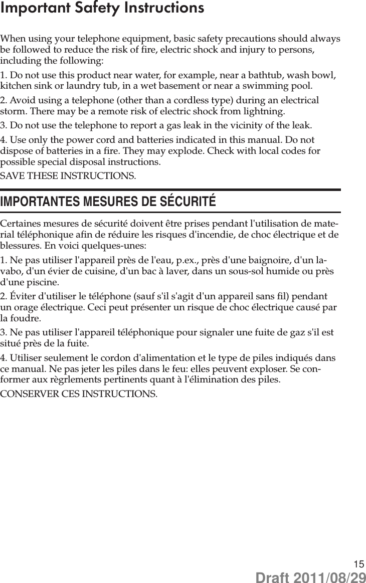 15Important Safety InstructionsWhen using your telephone equipment, basic safety precautions should always be followed to reduce the risk of fire, electric shock and injury to persons, including the following:1. Do not use this product near water, for example, near a bathtub, wash bowl, kitchen sink or laundry tub, in a wet basement or near a swimming pool.2. Avoid using a telephone (other than a cordless type) during an electrical storm. There may be a remote risk of electric shock from lightning.3. Do not use the telephone to report a gas leak in the vicinity of the leak.4. Use only the power cord and batteries indicated in this manual. Do not dispose of batteries in a fire. They may explode. Check with local codes for possible special disposal instructions.SAVE THESE INSTRUCTIONS.IMPORTANTES MESURES DE SÉCURITÉCertaines mesures de sécurité doivent être prises pendant l&apos;utilisation de mate-rial téléphonique afin de réduire les risques d&apos;incendie, de choc électrique et de blessures. En voici quelques-unes:1. Ne pas utiliser l&apos;appareil près de l&apos;eau, p.ex., près d&apos;une baignoire, d&apos;un la-vabo, d&apos;un évier de cuisine, d&apos;un bac à laver, dans un sous-sol humide ou près d&apos;une piscine.2. Éviter d&apos;utiliser le téléphone (sauf s&apos;il s&apos;agit d&apos;un appareil sans fil) pendant un orage électrique. Ceci peut présenter un risque de choc électrique causé par la foudre.3. Ne pas utiliser l&apos;appareil téléphonique pour signaler une fuite de gaz s&apos;il est situé près de la fuite.4. Utiliser seulement le cordon d&apos;alimentation et le type de piles indiqués dans ce manual. Ne pas jeter les piles dans le feu: elles peuvent exploser. Se con-former aux règrlements pertinents quant à l&apos;élimination des piles.CONSERVER CES INSTRUCTIONS.Draft 2011/08/29