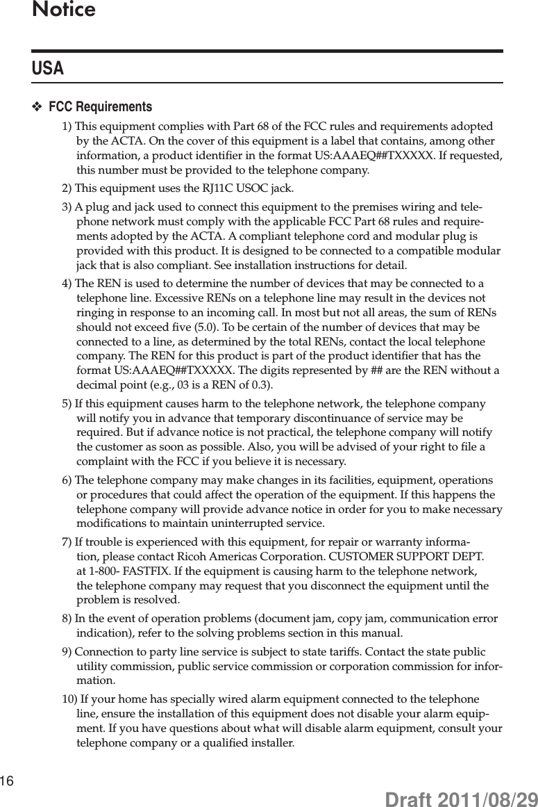 16NoticeUSAFCC Requirements ❖1) This equipment complies with Part 68 of the FCC rules and requirements adopted by the ACTA. On the cover of this equipment is a label that contains, among other information, a product identiﬁer in the format US:AAAEQ##TXXXXX. If requested, this number must be provided to the telephone company.2) This equipment uses the RJ11C USOC jack.3) A plug and jack used to connect this equipment to the premises wiring and tele-phone network must comply with the applicable FCC Part 68 rules and require-ments adopted by the ACTA. A compliant telephone cord and modular plug is provided with this product. It is designed to be connected to a compatible modular jack that is also compliant. See installation instructions for detail.4) The REN is used to determine the number of devices that may be connected to a telephone line. Excessive RENs on a telephone line may result in the devices not ringing in response to an incoming call. In most but not all areas, the sum of RENs should not exceed ﬁve (5.0). To be certain of the number of devices that may be connected to a line, as determined by the total RENs, contact the local telephone company. The REN for this product is part of the product identiﬁer that has the format US:AAAEQ##TXXXXX. The digits represented by ## are the REN without a decimal point (e.g., 03 is a REN of 0.3).5) If this equipment causes harm to the telephone network, the telephone company will notify you in advance that temporary discontinuance of service may be required. But if advance notice is not practical, the telephone company will notify the customer as soon as possible. Also, you will be advised of your right to ﬁle a complaint with the FCC if you believe it is necessary.6) The telephone company may make changes in its facilities, equipment, operations or procedures that could affect the operation of the equipment. If this happens the telephone company will provide advance notice in order for you to make necessary modiﬁcations to maintain uninterrupted service.7) If trouble is experienced with this equipment, for repair or warranty informa-tion, please contact Ricoh Americas Corporation. CUSTOMER SUPPORT DEPT. at 1-800- FASTFIX. If the equipment is causing harm to the telephone network, the telephone company may request that you disconnect the equipment until the problem is resolved.8) In the event of operation problems (document jam, copy jam, communication error indication), refer to the solving problems section in this manual.9) Connection to party line service is subject to state tariffs. Contact the state public utility commission, public service commission or corporation commission for infor-mation.10) If your home has specially wired alarm equipment connected to the telephone line, ensure the installation of this equipment does not disable your alarm equip-ment. If you have questions about what will disable alarm equipment, consult your telephone company or a qualiﬁed installer.Draft 2011/08/29