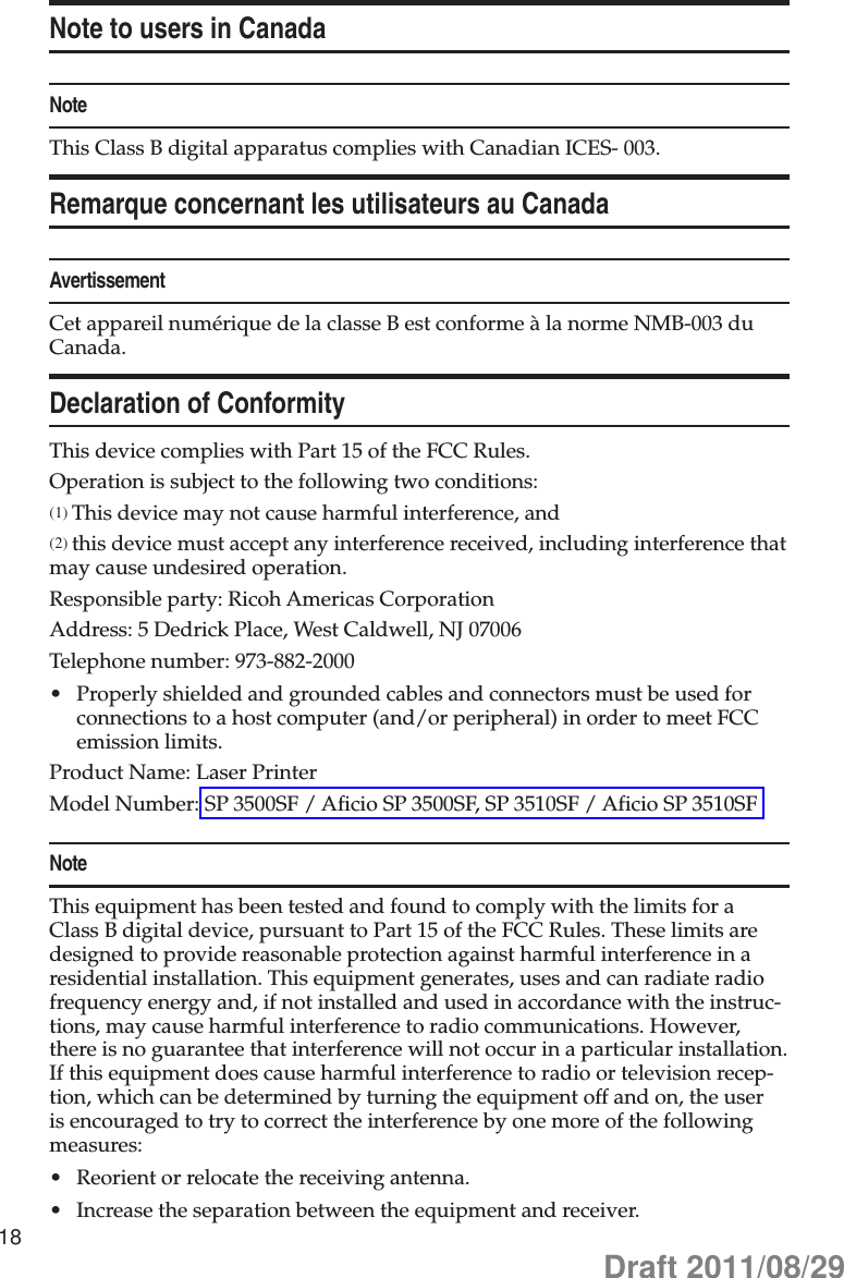 18Note to users in CanadaNoteThis Class B digital apparatus complies with Canadian ICES- 003.Remarque concernant les utilisateurs au CanadaAvertissementCet appareil numérique de la classe B est conforme à la norme NMB-003 du Canada.Declaration of ConformityThis device complies with Part 15 of the FCC Rules.Operation is subject to the following two conditions:(1) This device may not cause harmful interference, and(2) this device must accept any interference received, including interference that may cause undesired operation.Responsible party: Ricoh Americas CorporationAddress: 5 Dedrick Place, West Caldwell, NJ 07006Telephone number: 973-882-2000Properly shielded and grounded cables and connectors must be used for •connections to a host computer (and/or peripheral) in order to meet FCC emission limits.Product Name: Laser PrinterModel Number: SP 3500SF / Aficio SP 3500SF, SP 3510SF / Aficio SP 3510SFNoteThis equipment has been tested and found to comply with the limits for a Class B digital device, pursuant to Part 15 of the FCC Rules. These limits are designed to provide reasonable protection against harmful interference in a residential installation. This equipment generates, uses and can radiate radio frequency energy and, if not installed and used in accordance with the instruc-tions, may cause harmful interference to radio communications. However, there is no guarantee that interference will not occur in a particular installation. If this equipment does cause harmful interference to radio or television recep-tion, which can be determined by turning the equipment off and on, the user is encouraged to try to correct the interference by one more of the following measures:Reorient or relocate the receiving antenna.•Increase the separation between the equipment and receiver.•Draft 2011/08/29