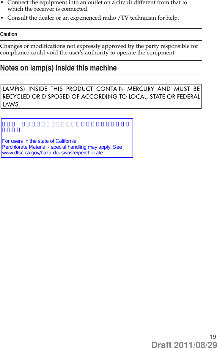 19Connect the equipment into an outlet on a circuit different from that to •which the receiver is connected.Consult the dealer or an experienced radio /TV technician for help.•CautionChanges or modifications not expressly approved by the party responsible for compliance could void the user&apos;s authority to operate the equipment.Notes on lamp(s) inside this machineDraft 2011/08/29【米国 カリフォルニア州過塩素酸塩最善管理策】を追記します。For users in the state of CaliforniaPerchlorate Material - special handling may apply, See www.dtsc.ca.gov/hazardouswaste/perchlorate 