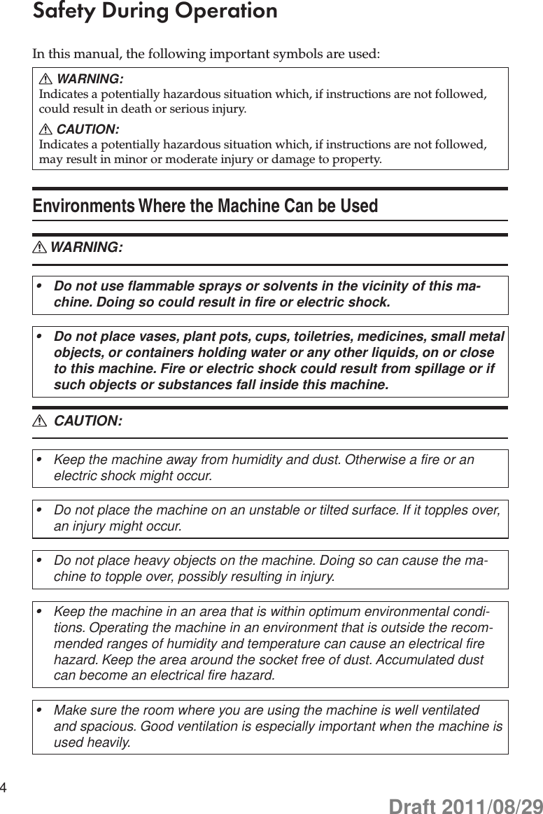 4Safety During OperationIn this manual, the following important symbols are used:WARNING: RIndicates a potentially hazardous situation which, if instructions are not followed, could result in death or serious injury.CAUTION: RIndicates a potentially hazardous situation which, if instructions are not followed, may result in minor or moderate injury or damage to property.Environments Where the Machine Can be UsedWARNING: RDo not use flammable sprays or solvents in the vicinity of this ma-•chine. Doing so could result in fire or electric shock.Do not place vases, plant pots, cups, toiletries, medicines, small metal •objects, or containers holding water or any other liquids, on or close to this machine. Fire or electric shock could result from spillage or if such objects or substances fall inside this machine. CAUTION: RKeep the machine away from humidity and dust. Otherwise a fire or an •electric shock might occur.Do not place the machine on an unstable or tilted surface. If it topples over, •an injury might occur.Do not place heavy objects on the machine. Doing so can cause the ma-•chine to topple over, possibly resulting in injury.Keep the machine in an area that is within optimum environmental condi-•tions. Operating the machine in an environment that is outside the recom-mended ranges of humidity and temperature can cause an electrical fire hazard. Keep the area around the socket free of dust. Accumulated dust can become an electrical fire hazard.Make sure the room where you are using the machine is well ventilated •and spacious. Good ventilation is especially important when the machine is used heavily.Draft 2011/08/29