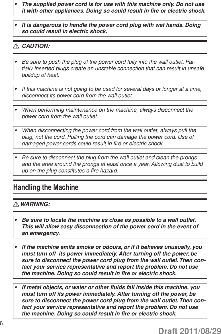 6The supplied power cord is for use with this machine only. Do not use •it with other appliances. Doing so could result in fire or electric shock.It is dangerous to handle the power cord plug with wet hands. Doing •so could result in electric shock. CAUTION: RBe sure to push the plug of the power cord fully into the wall outlet. Par-•tially inserted plugs create an unstable connection that can result in unsafe buildup of heat.If this machine is not going to be used for several days or longer at a time, •disconnect its power cord from the wall outlet.When performing maintenance on the machine, always disconnect the •power cord from the wall outlet.When disconnecting the power cord from the wall outlet, always pull the •plug, not the cord. Pulling the cord can damage the power cord. Use of damaged power cords could result in fire or electric shock.Be sure to disconnect the plug from the wall outlet and clean the prongs •and the area around the prongs at least once a year. Allowing dust to build up on the plug constitutes a fire hazard.Handling the MachineWARNING: RBe sure to locate the machine as close as possible to a wall outlet. •This will allow easy disconnection of the power cord in the event of an emergency.If the machine emits smoke or odours, or if it behaves unusually, you •must turn off  its power immediately. After turning off the power, be sure to disconnect the power cord plug from the wall outlet. Then con-tact your service representative and report the problem. Do not use the machine. Doing so could result in fire or electric shock.If metal objects, or water or other fluids fall inside this machine, you •must turn off its power immediately. After turning off the power, be sure to disconnect the power cord plug from the wall outlet. Then con-tact your service representative and report the problem. Do not use the machine. Doing so could result in fire or electric shock.Draft 2011/08/29