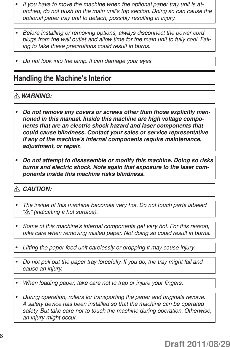 8If you have to move the machine when the optional paper tray unit is at-•tached, do not push on the main unit&apos;s top section. Doing so can cause the optional paper tray unit to detach, possibly resulting in injury.Before installing or removing options, always disconnect the power cord •plugs from the wall outlet and allow time for the main unit to fully cool. Fail-ing to take these precautions could result in burns.Do not look into the lamp. It can damage your eyes.•Handling the Machine&apos;s InteriorWARNING: RDo not remove any covers or screws other than those explicitly men-•tioned in this manual. Inside this machine are high voltage compo-nents that are an electric shock hazard and laser components that could cause blindness. Contact your sales or service representative if any of the machine&apos;s internal components require maintenance, adjustment, or repair.Do not attempt to disassemble or modify this machine. Doing so risks •burns and electric shock. Note again that exposure to the laser com-ponents inside this machine risks blindness. CAUTION: RThe inside of this machine becomes very hot. Do not touch parts labeled •“v” (indicating a hot surface).Some of this machine&apos;s internal components get very hot. For this reason, •take care when removing misfed paper. Not doing so could result in burns.Lifting the paper feed unit carelessly or dropping it may cause injury.•Do not pull out the paper tray forcefully. If you do, the tray might fall and •cause an injury.When loading paper, take care not to trap or injure your fingers.•During operation, rollers for transporting the paper and originals revolve. •A safety device has been installed so that the machine can be operated safety. But take care not to touch the machine during operation. Otherwise, an injury might occur.Draft 2011/08/29