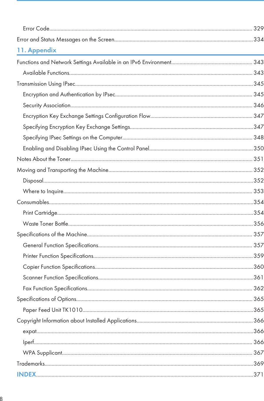 Error Code................................................................................................................................................. 329Error and Status Messages on the Screen...................................................................................................33411. AppendixFunctions and Network Settings Available in an IPv6 Environment.......................................................... 343Available Functions................................................................................................................................... 343Transmission Using IPsec...............................................................................................................................345Encryption and Authentication by IPsec.................................................................................................. 345Security Association.................................................................................................................................. 346Encryption Key Exchange Settings Configuration Flow......................................................................... 347Specifying Encryption Key Exchange Settings........................................................................................347Specifying IPsec Settings on the Computer............................................................................................. 348Enabling and Disabling IPsec Using the Control Panel..........................................................................350Notes About the Toner.................................................................................................................................. 351Moving and Transporting the Machine....................................................................................................... 352Disposal......................................................................................................................................................352Where to Inquire....................................................................................................................................... 353Consumables..................................................................................................................................................354Print Cartridge............................................................................................................................................354Waste Toner Bottle....................................................................................................................................356Specifications of the Machine...................................................................................................................... 357General Function Specifications.............................................................................................................. 357Printer Function Specifications..................................................................................................................359Copier Function Specifications.................................................................................................................360Scanner Function Specifications...............................................................................................................361Fax Function Specifications...................................................................................................................... 362Specifications of Options.............................................................................................................................. 365Paper Feed Unit TK1010..........................................................................................................................365Copyright Information about Installed Applications...................................................................................366expat...........................................................................................................................................................366Iperf............................................................................................................................................................ 366WPA Supplicant........................................................................................................................................ 367Trademarks.....................................................................................................................................................369INDEX...........................................................................................................................................................3718