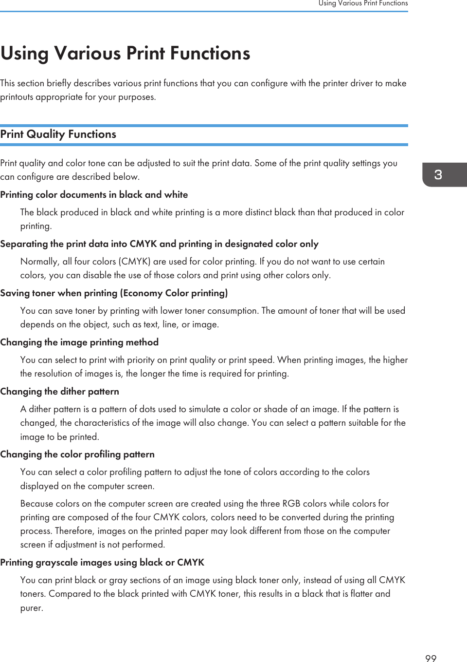 Using Various Print FunctionsThis section briefly describes various print functions that you can configure with the printer driver to makeprintouts appropriate for your purposes.Print Quality FunctionsPrint quality and color tone can be adjusted to suit the print data. Some of the print quality settings youcan configure are described below.Printing color documents in black and whiteThe black produced in black and white printing is a more distinct black than that produced in colorprinting.Separating the print data into CMYK and printing in designated color onlyNormally, all four colors (CMYK) are used for color printing. If you do not want to use certaincolors, you can disable the use of those colors and print using other colors only.Saving toner when printing (Economy Color printing)You can save toner by printing with lower toner consumption. The amount of toner that will be useddepends on the object, such as text, line, or image.Changing the image printing methodYou can select to print with priority on print quality or print speed. When printing images, the higherthe resolution of images is, the longer the time is required for printing.Changing the dither patternA dither pattern is a pattern of dots used to simulate a color or shade of an image. If the pattern ischanged, the characteristics of the image will also change. You can select a pattern suitable for theimage to be printed.Changing the color profiling patternYou can select a color profiling pattern to adjust the tone of colors according to the colorsdisplayed on the computer screen.Because colors on the computer screen are created using the three RGB colors while colors forprinting are composed of the four CMYK colors, colors need to be converted during the printingprocess. Therefore, images on the printed paper may look different from those on the computerscreen if adjustment is not performed.Printing grayscale images using black or CMYKYou can print black or gray sections of an image using black toner only, instead of using all CMYKtoners. Compared to the black printed with CMYK toner, this results in a black that is flatter andpurer.Using Various Print Functions99