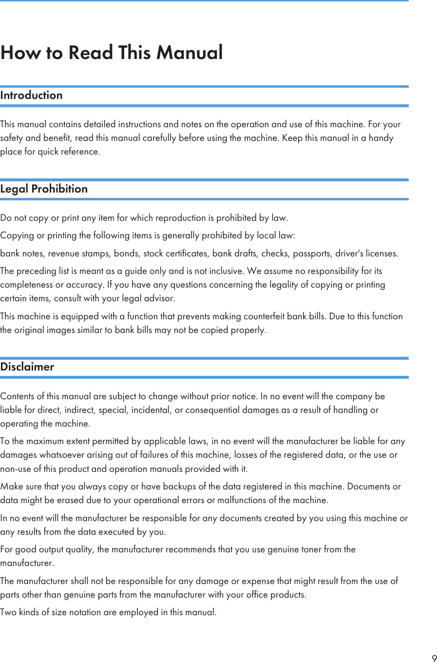 How to Read This ManualIntroductionThis manual contains detailed instructions and notes on the operation and use of this machine. For yoursafety and benefit, read this manual carefully before using the machine. Keep this manual in a handyplace for quick reference.Legal ProhibitionDo not copy or print any item for which reproduction is prohibited by law.Copying or printing the following items is generally prohibited by local law:bank notes, revenue stamps, bonds, stock certificates, bank drafts, checks, passports, driver&apos;s licenses.The preceding list is meant as a guide only and is not inclusive. We assume no responsibility for itscompleteness or accuracy. If you have any questions concerning the legality of copying or printingcertain items, consult with your legal advisor.This machine is equipped with a function that prevents making counterfeit bank bills. Due to this functionthe original images similar to bank bills may not be copied properly.DisclaimerContents of this manual are subject to change without prior notice. In no event will the company beliable for direct, indirect, special, incidental, or consequential damages as a result of handling oroperating the machine.To the maximum extent permitted by applicable laws, in no event will the manufacturer be liable for anydamages whatsoever arising out of failures of this machine, losses of the registered data, or the use ornon-use of this product and operation manuals provided with it.Make sure that you always copy or have backups of the data registered in this machine. Documents ordata might be erased due to your operational errors or malfunctions of the machine.In no event will the manufacturer be responsible for any documents created by you using this machine orany results from the data executed by you.For good output quality, the manufacturer recommends that you use genuine toner from themanufacturer.The manufacturer shall not be responsible for any damage or expense that might result from the use ofparts other than genuine parts from the manufacturer with your office products.Two kinds of size notation are employed in this manual.9