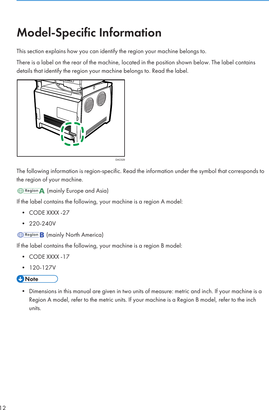 Model-Specific InformationThis section explains how you can identify the region your machine belongs to.There is a label on the rear of the machine, located in the position shown below. The label containsdetails that identify the region your machine belongs to. Read the label.DAC029The following information is region-specific. Read the information under the symbol that corresponds tothe region of your machine. (mainly Europe and Asia)If the label contains the following, your machine is a region A model:• CODE XXXX -27• 220-240V (mainly North America)If the label contains the following, your machine is a region B model:• CODE XXXX -17• 120-127V• Dimensions in this manual are given in two units of measure: metric and inch. If your machine is aRegion A model, refer to the metric units. If your machine is a Region B model, refer to the inchunits.12