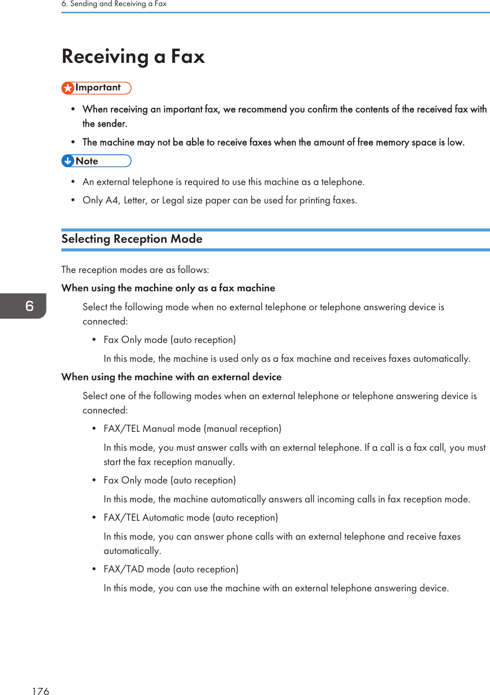 Receiving a Fax• When receiving an important fax, we recommend you confirm the contents of the received fax withthe sender.• The machine may not be able to receive faxes when the amount of free memory space is low.• An external telephone is required to use this machine as a telephone.• Only A4, Letter, or Legal size paper can be used for printing faxes.Selecting Reception ModeThe reception modes are as follows:When using the machine only as a fax machineSelect the following mode when no external telephone or telephone answering device isconnected:• Fax Only mode (auto reception)In this mode, the machine is used only as a fax machine and receives faxes automatically.When using the machine with an external deviceSelect one of the following modes when an external telephone or telephone answering device isconnected:• FAX/TEL Manual mode (manual reception)In this mode, you must answer calls with an external telephone. If a call is a fax call, you muststart the fax reception manually.• Fax Only mode (auto reception)In this mode, the machine automatically answers all incoming calls in fax reception mode.• FAX/TEL Automatic mode (auto reception)In this mode, you can answer phone calls with an external telephone and receive faxesautomatically.• FAX/TAD mode (auto reception)In this mode, you can use the machine with an external telephone answering device.6. Sending and Receiving a Fax176