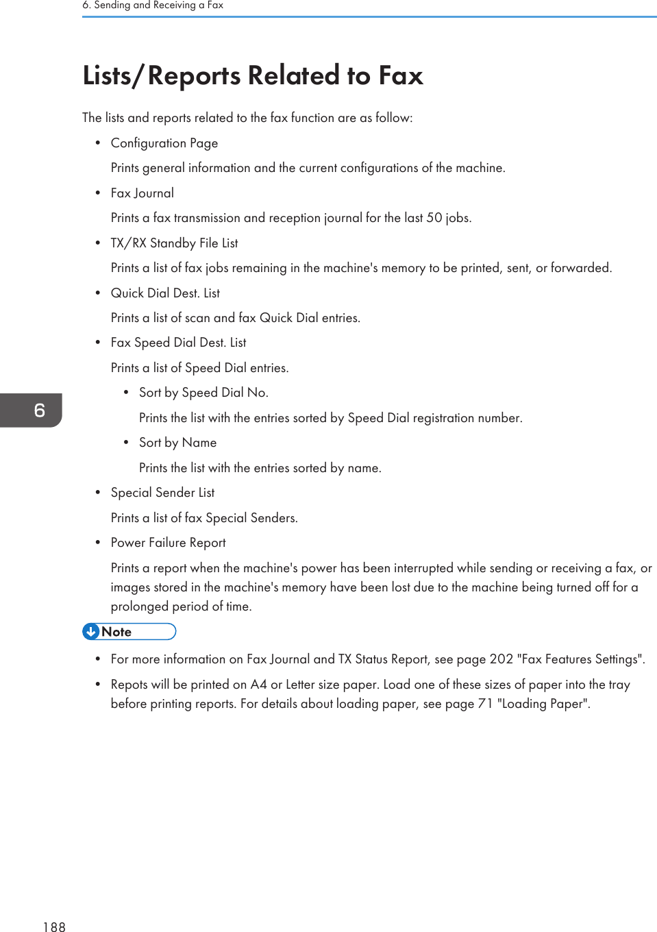 Lists/Reports Related to FaxThe lists and reports related to the fax function are as follow:• Configuration PagePrints general information and the current configurations of the machine.• Fax JournalPrints a fax transmission and reception journal for the last 50 jobs.• TX/RX Standby File ListPrints a list of fax jobs remaining in the machine&apos;s memory to be printed, sent, or forwarded.• Quick Dial Dest. ListPrints a list of scan and fax Quick Dial entries.• Fax Speed Dial Dest. ListPrints a list of Speed Dial entries.• Sort by Speed Dial No.Prints the list with the entries sorted by Speed Dial registration number.• Sort by NamePrints the list with the entries sorted by name.• Special Sender ListPrints a list of fax Special Senders.• Power Failure ReportPrints a report when the machine&apos;s power has been interrupted while sending or receiving a fax, orimages stored in the machine&apos;s memory have been lost due to the machine being turned off for aprolonged period of time.• For more information on Fax Journal and TX Status Report, see page 202 &quot;Fax Features Settings&quot;.• Repots will be printed on A4 or Letter size paper. Load one of these sizes of paper into the traybefore printing reports. For details about loading paper, see page 71 &quot;Loading Paper&quot;.6. Sending and Receiving a Fax188