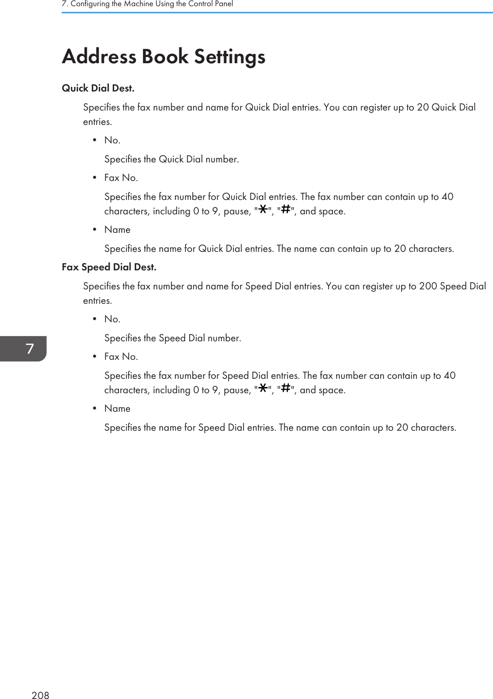 Address Book SettingsQuick Dial Dest.Specifies the fax number and name for Quick Dial entries. You can register up to 20 Quick Dialentries.• No.Specifies the Quick Dial number.• Fax No.Specifies the fax number for Quick Dial entries. The fax number can contain up to 40characters, including 0 to 9, pause, &quot; &quot;, &quot; &quot;, and space.• NameSpecifies the name for Quick Dial entries. The name can contain up to 20 characters.Fax Speed Dial Dest.Specifies the fax number and name for Speed Dial entries. You can register up to 200 Speed Dialentries.• No.Specifies the Speed Dial number.• Fax No.Specifies the fax number for Speed Dial entries. The fax number can contain up to 40characters, including 0 to 9, pause, &quot; &quot;, &quot; &quot;, and space.• NameSpecifies the name for Speed Dial entries. The name can contain up to 20 characters.7. Configuring the Machine Using the Control Panel208