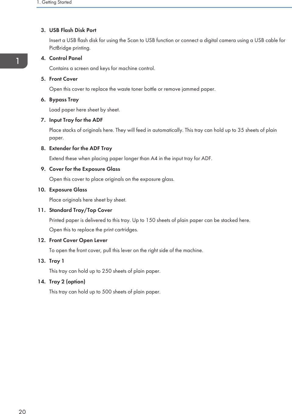 3. USB Flash Disk PortInsert a USB flash disk for using the Scan to USB function or connect a digital camera using a USB cable forPictBridge printing.4. Control PanelContains a screen and keys for machine control.5. Front CoverOpen this cover to replace the waste toner bottle or remove jammed paper.6. Bypass TrayLoad paper here sheet by sheet.7. Input Tray for the ADFPlace stacks of originals here. They will feed in automatically. This tray can hold up to 35 sheets of plainpaper.8. Extender for the ADF TrayExtend these when placing paper longer than A4 in the input tray for ADF.9. Cover for the Exposure GlassOpen this cover to place originals on the exposure glass.10. Exposure GlassPlace originals here sheet by sheet.11. Standard Tray/Top CoverPrinted paper is delivered to this tray. Up to 150 sheets of plain paper can be stacked here.Open this to replace the print cartridges.12. Front Cover Open LeverTo open the front cover, pull this lever on the right side of the machine.13. Tray 1This tray can hold up to 250 sheets of plain paper.14. Tray 2 (option)This tray can hold up to 500 sheets of plain paper.1. Getting Started20