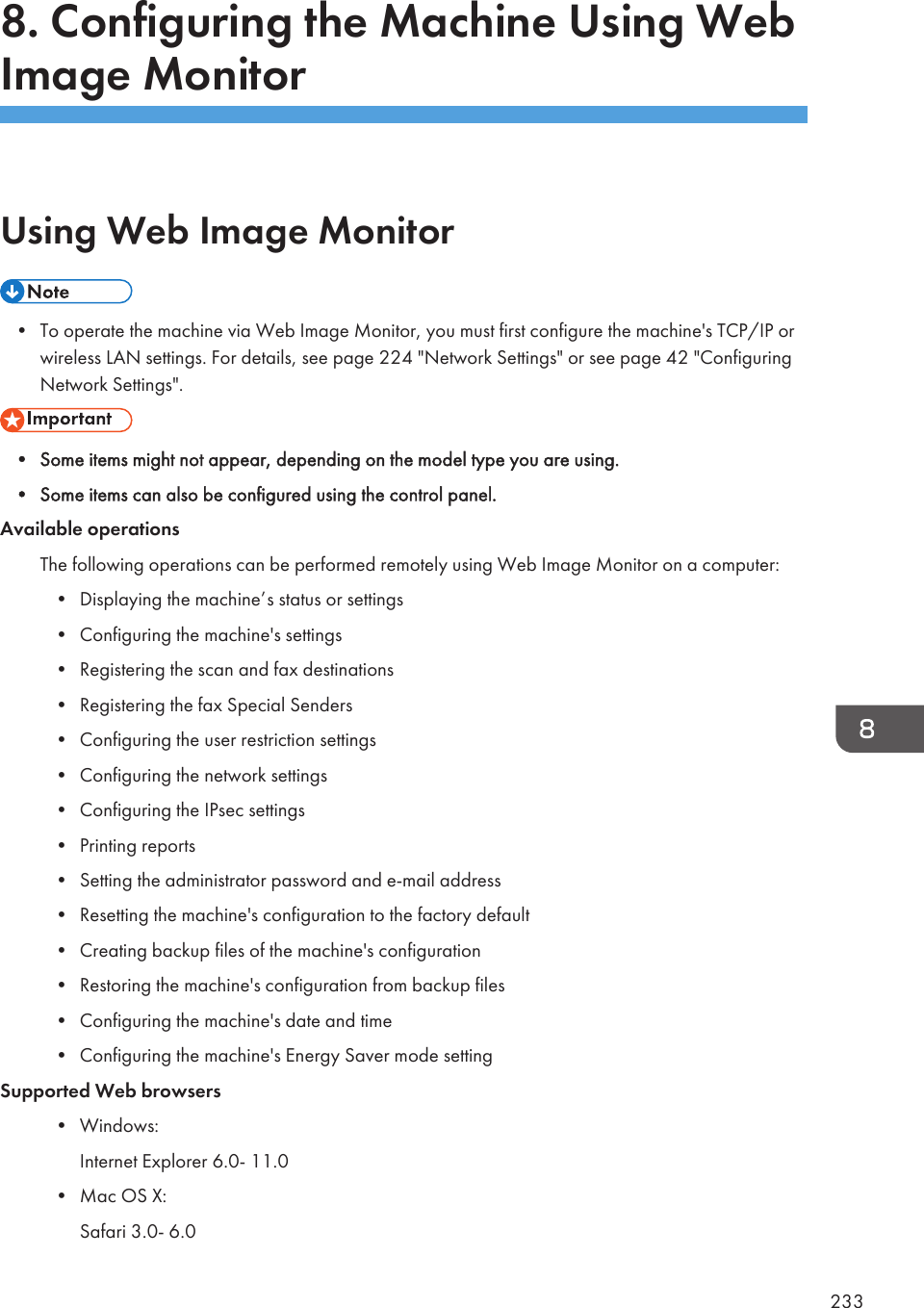 8. Configuring the Machine Using WebImage MonitorUsing Web Image Monitor• To operate the machine via Web Image Monitor, you must first configure the machine&apos;s TCP/IP orwireless LAN settings. For details, see page 224 &quot;Network Settings&quot; or see page 42 &quot;ConfiguringNetwork Settings&quot;.• Some items might not appear, depending on the model type you are using.• Some items can also be configured using the control panel.Available operationsThe following operations can be performed remotely using Web Image Monitor on a computer:• Displaying the machine’s status or settings• Configuring the machine&apos;s settings• Registering the scan and fax destinations• Registering the fax Special Senders• Configuring the user restriction settings• Configuring the network settings• Configuring the IPsec settings• Printing reports• Setting the administrator password and e-mail address• Resetting the machine&apos;s configuration to the factory default• Creating backup files of the machine&apos;s configuration• Restoring the machine&apos;s configuration from backup files• Configuring the machine&apos;s date and time• Configuring the machine&apos;s Energy Saver mode settingSupported Web browsers• Windows:Internet Explorer 6.0- 11.0• Mac OS X:Safari 3.0- 6.0233