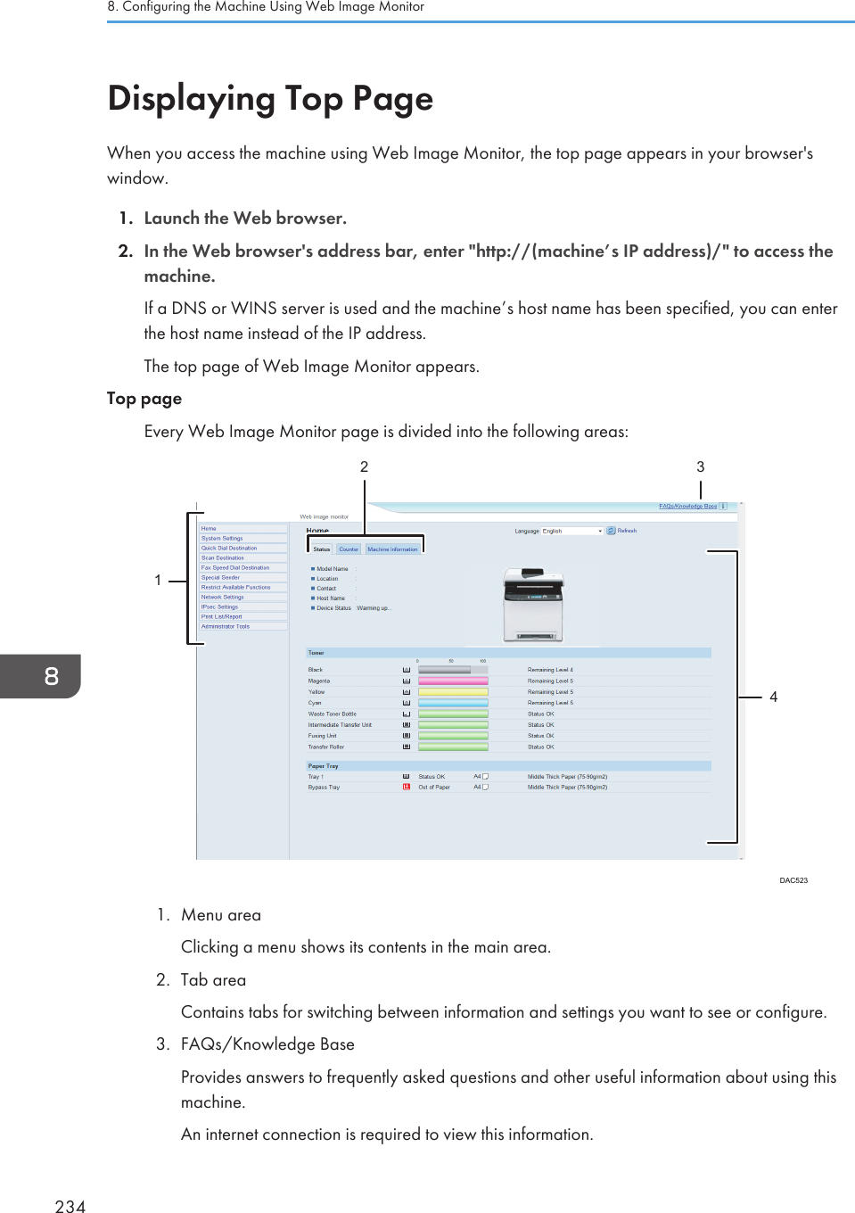 Displaying Top PageWhen you access the machine using Web Image Monitor, the top page appears in your browser&apos;swindow.1. Launch the Web browser.2. In the Web browser&apos;s address bar, enter &quot;http://(machine’s IP address)/&quot; to access themachine.If a DNS or WINS server is used and the machine’s host name has been specified, you can enterthe host name instead of the IP address.The top page of Web Image Monitor appears.Top pageEvery Web Image Monitor page is divided into the following areas:DAC52312 341. Menu areaClicking a menu shows its contents in the main area.2. Tab areaContains tabs for switching between information and settings you want to see or configure.3. FAQs/Knowledge BaseProvides answers to frequently asked questions and other useful information about using thismachine.An internet connection is required to view this information.8. Configuring the Machine Using Web Image Monitor234