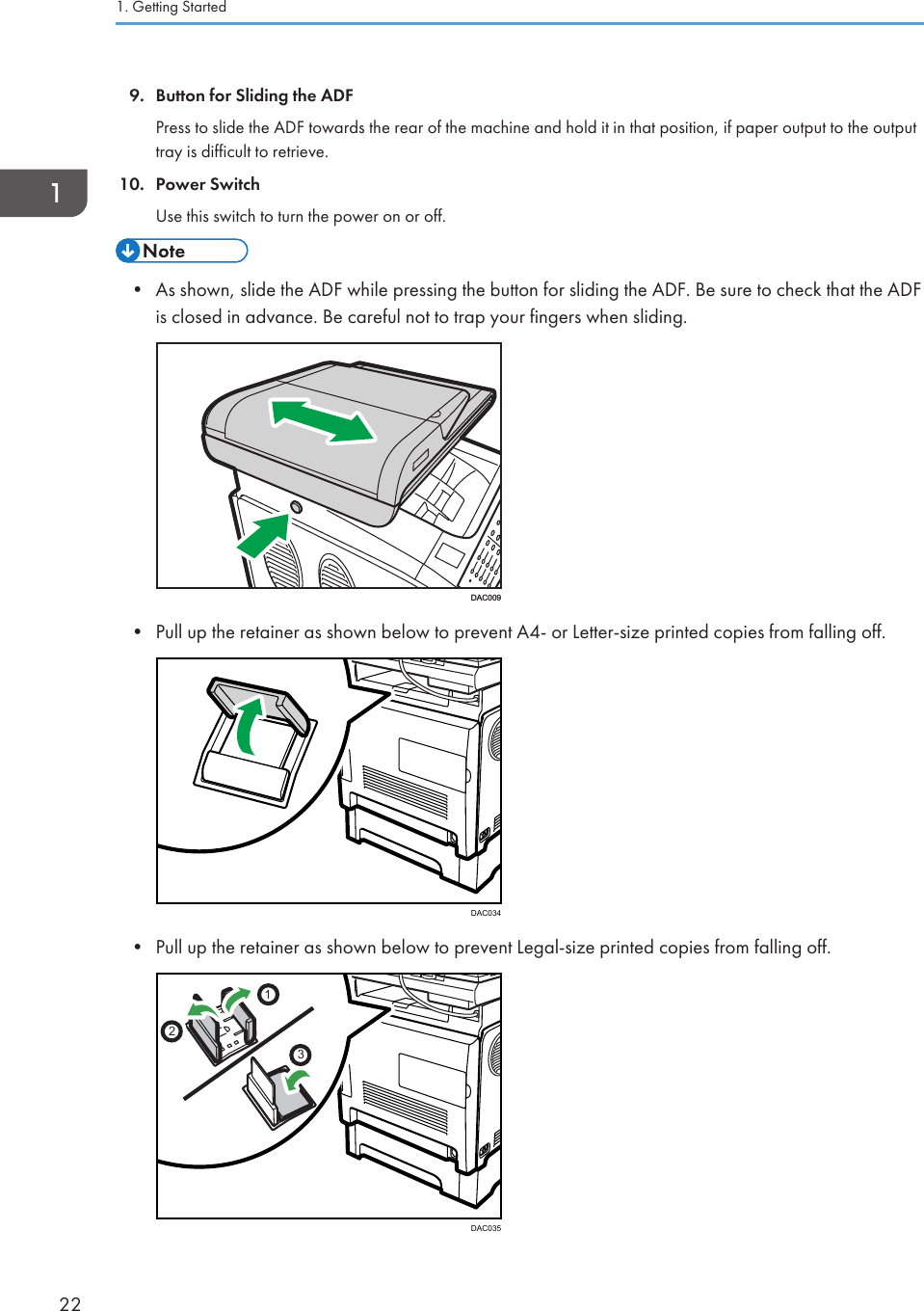 9. Button for Sliding the ADFPress to slide the ADF towards the rear of the machine and hold it in that position, if paper output to the outputtray is difficult to retrieve.10. Power SwitchUse this switch to turn the power on or off.• As shown, slide the ADF while pressing the button for sliding the ADF. Be sure to check that the ADFis closed in advance. Be careful not to trap your fingers when sliding.DAC009• Pull up the retainer as shown below to prevent A4- or Letter-size printed copies from falling off.DAC034• Pull up the retainer as shown below to prevent Legal-size printed copies from falling off.123DAC0351. Getting Started22