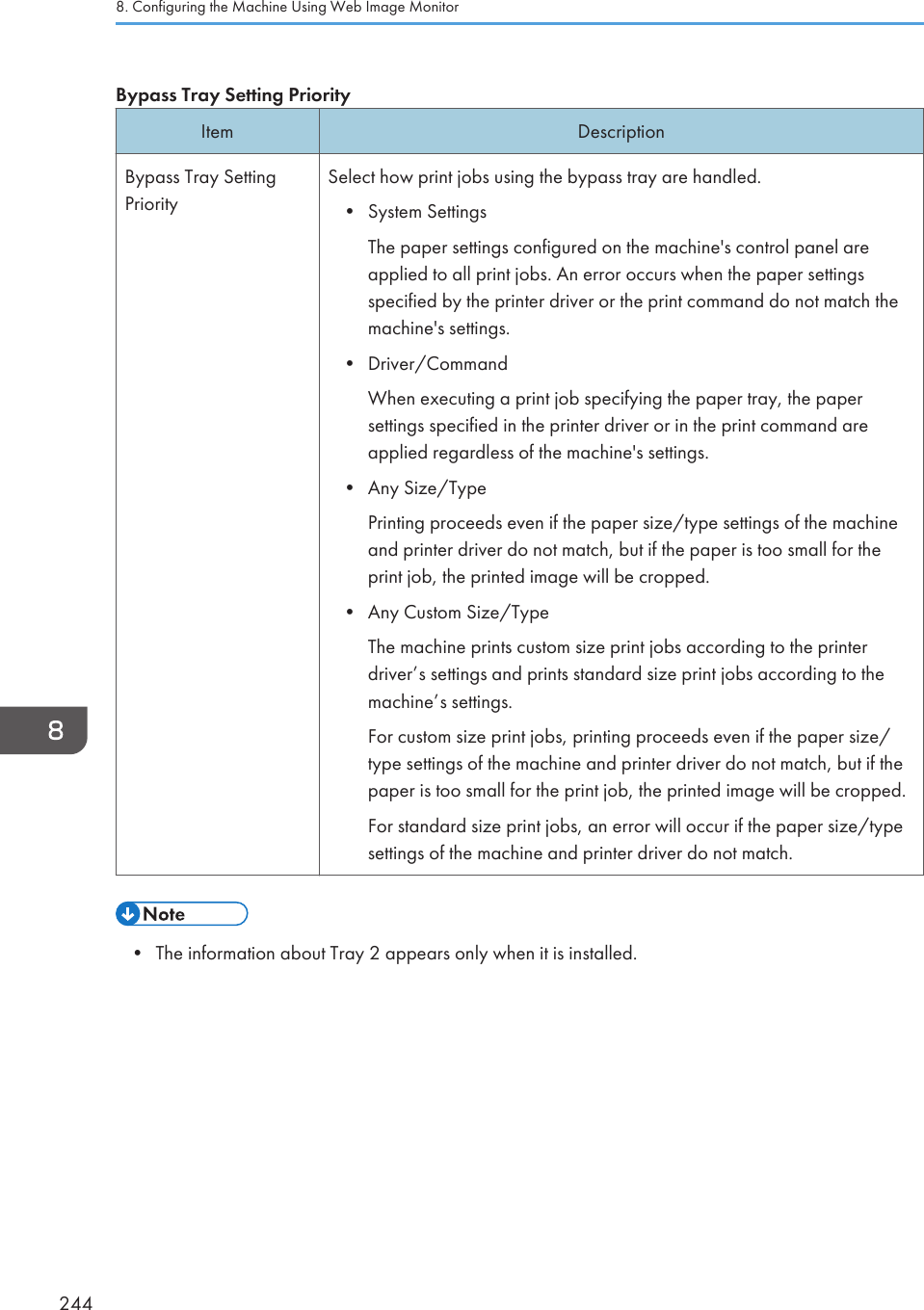 Bypass Tray Setting PriorityItem DescriptionBypass Tray SettingPrioritySelect how print jobs using the bypass tray are handled.• System SettingsThe paper settings configured on the machine&apos;s control panel areapplied to all print jobs. An error occurs when the paper settingsspecified by the printer driver or the print command do not match themachine&apos;s settings.• Driver/CommandWhen executing a print job specifying the paper tray, the papersettings specified in the printer driver or in the print command areapplied regardless of the machine&apos;s settings.• Any Size/TypePrinting proceeds even if the paper size/type settings of the machineand printer driver do not match, but if the paper is too small for theprint job, the printed image will be cropped.• Any Custom Size/TypeThe machine prints custom size print jobs according to the printerdriver’s settings and prints standard size print jobs according to themachine’s settings.For custom size print jobs, printing proceeds even if the paper size/type settings of the machine and printer driver do not match, but if thepaper is too small for the print job, the printed image will be cropped.For standard size print jobs, an error will occur if the paper size/typesettings of the machine and printer driver do not match.• The information about Tray 2 appears only when it is installed.8. Configuring the Machine Using Web Image Monitor244