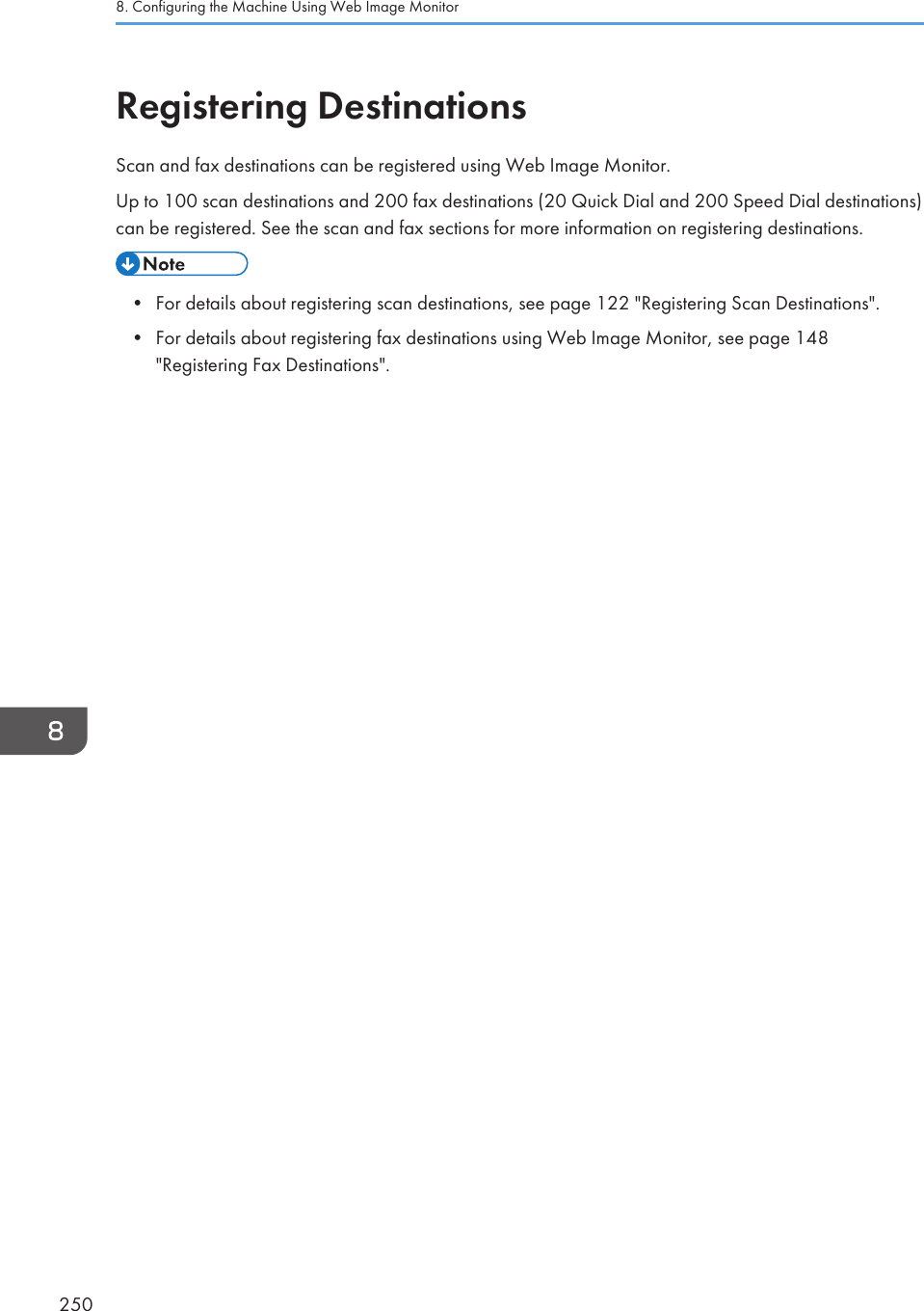 Registering DestinationsScan and fax destinations can be registered using Web Image Monitor.Up to 100 scan destinations and 200 fax destinations (20 Quick Dial and 200 Speed Dial destinations)can be registered. See the scan and fax sections for more information on registering destinations.• For details about registering scan destinations, see page 122 &quot;Registering Scan Destinations&quot;.• For details about registering fax destinations using Web Image Monitor, see page 148&quot;Registering Fax Destinations&quot;.8. Configuring the Machine Using Web Image Monitor250