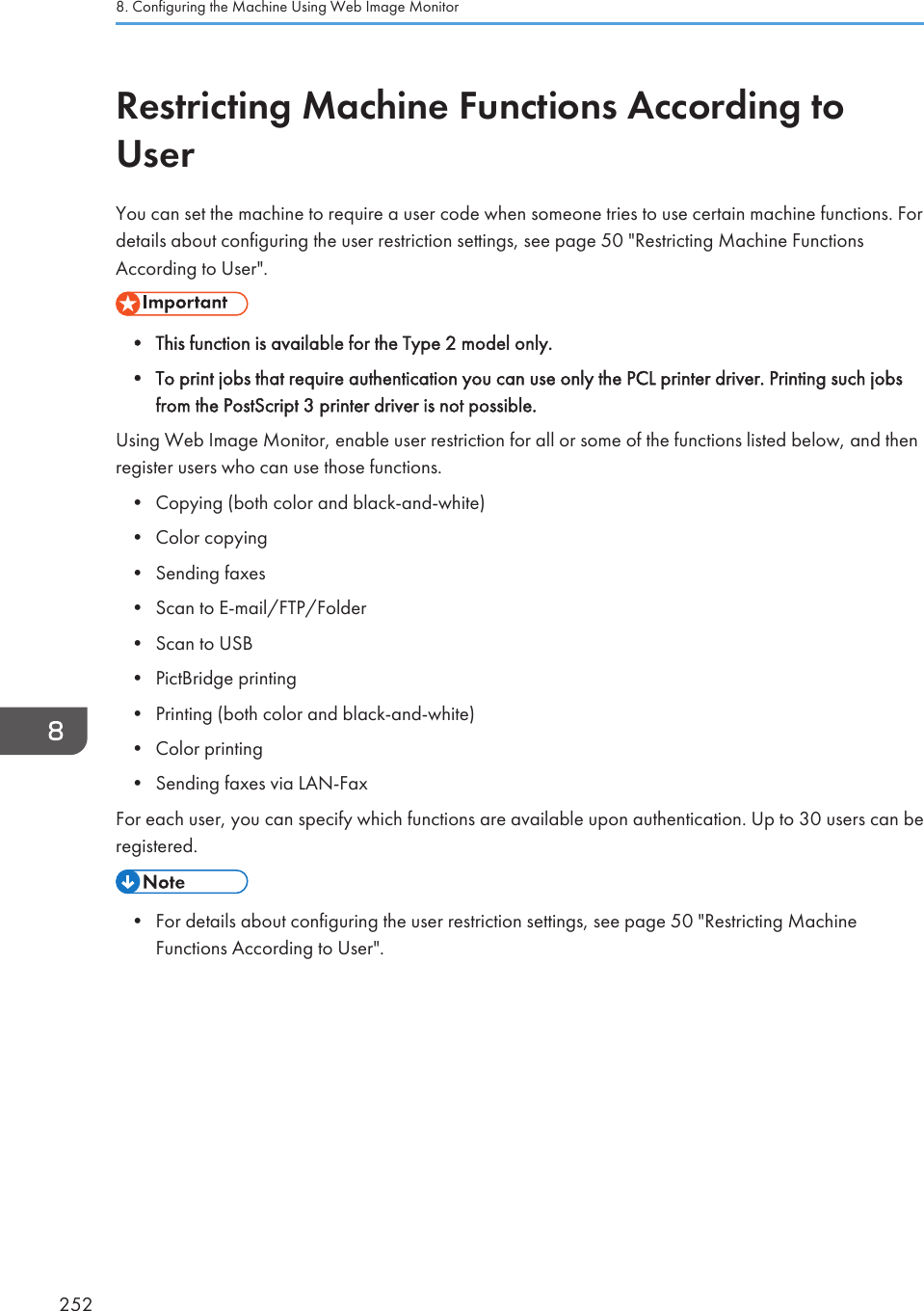 Restricting Machine Functions According toUserYou can set the machine to require a user code when someone tries to use certain machine functions. Fordetails about configuring the user restriction settings, see page 50 &quot;Restricting Machine FunctionsAccording to User&quot;.• This function is available for the Type 2 model only.• To print jobs that require authentication you can use only the PCL printer driver. Printing such jobsfrom the PostScript 3 printer driver is not possible.Using Web Image Monitor, enable user restriction for all or some of the functions listed below, and thenregister users who can use those functions.• Copying (both color and black-and-white)• Color copying• Sending faxes• Scan to E-mail/FTP/Folder• Scan to USB• PictBridge printing• Printing (both color and black-and-white)• Color printing• Sending faxes via LAN-FaxFor each user, you can specify which functions are available upon authentication. Up to 30 users can beregistered.• For details about configuring the user restriction settings, see page 50 &quot;Restricting MachineFunctions According to User&quot;.8. Configuring the Machine Using Web Image Monitor252