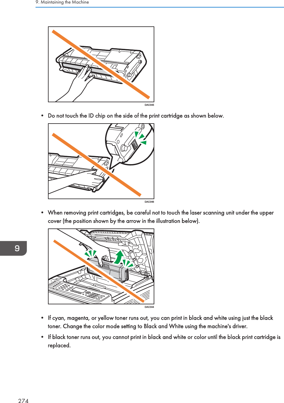 DAC045• Do not touch the ID chip on the side of the print cartridge as shown below.DAC046• When removing print cartridges, be careful not to touch the laser scanning unit under the uppercover (the position shown by the arrow in the illustration below).DAC044• If cyan, magenta, or yellow toner runs out, you can print in black and white using just the blacktoner. Change the color mode setting to Black and White using the machine&apos;s driver.• If black toner runs out, you cannot print in black and white or color until the black print cartridge isreplaced.9. Maintaining the Machine274