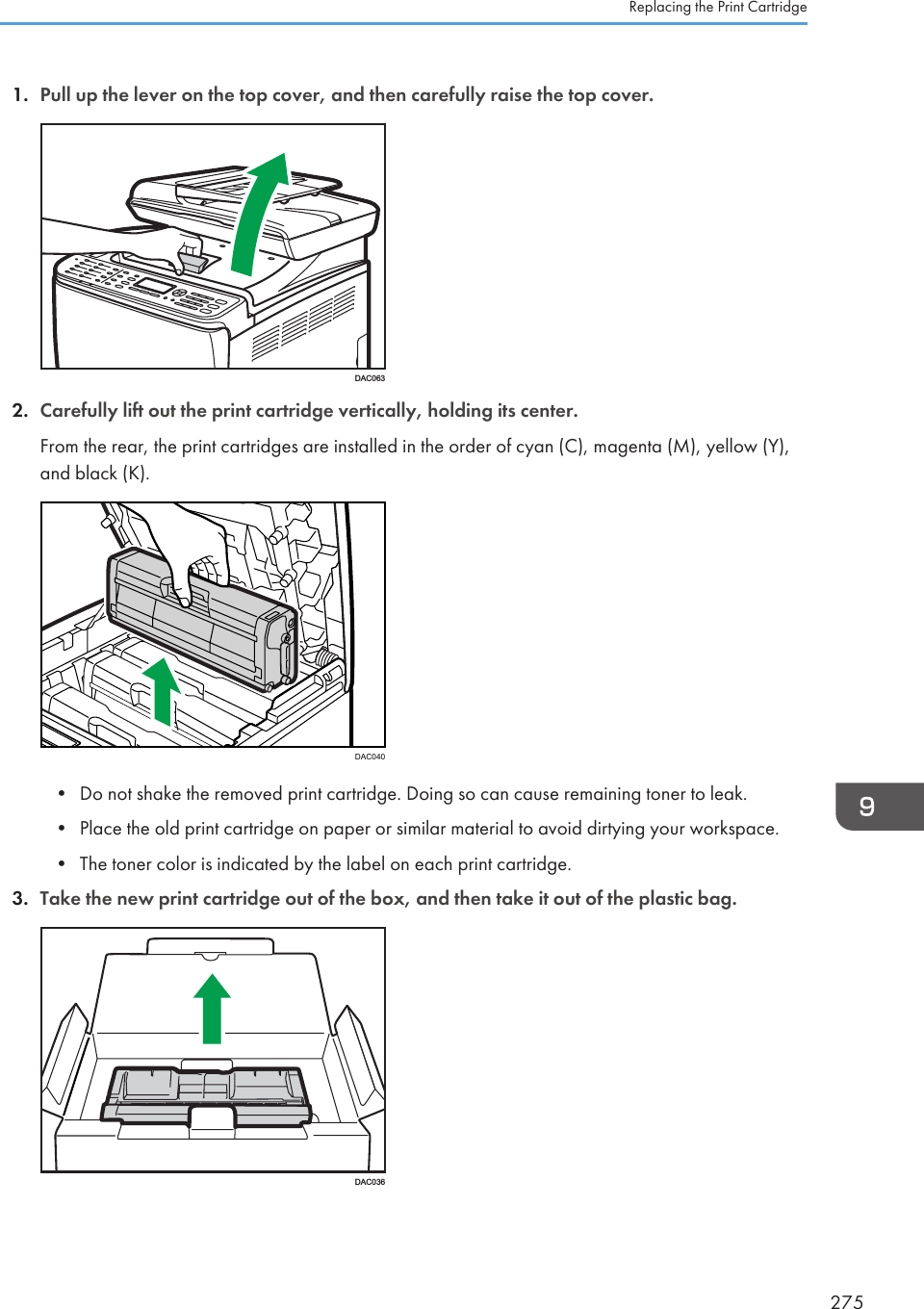 1. Pull up the lever on the top cover, and then carefully raise the top cover.DAC0632. Carefully lift out the print cartridge vertically, holding its center.From the rear, the print cartridges are installed in the order of cyan (C), magenta (M), yellow (Y),and black (K).DAC040• Do not shake the removed print cartridge. Doing so can cause remaining toner to leak.• Place the old print cartridge on paper or similar material to avoid dirtying your workspace.• The toner color is indicated by the label on each print cartridge.3. Take the new print cartridge out of the box, and then take it out of the plastic bag.DAC036Replacing the Print Cartridge275