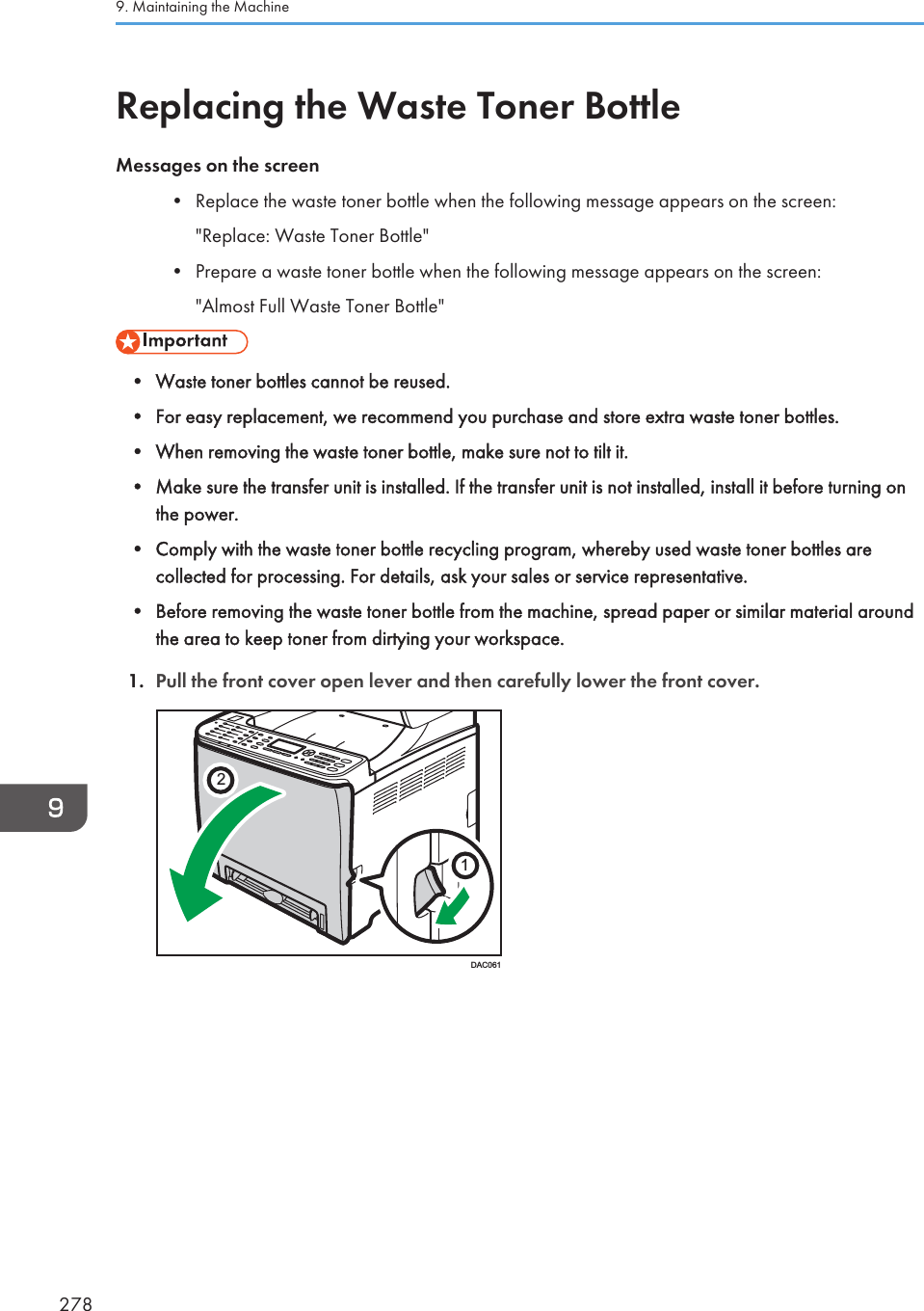 Replacing the Waste Toner BottleMessages on the screen• Replace the waste toner bottle when the following message appears on the screen:&quot;Replace: Waste Toner Bottle&quot;• Prepare a waste toner bottle when the following message appears on the screen:&quot;Almost Full Waste Toner Bottle&quot;• Waste toner bottles cannot be reused.• For easy replacement, we recommend you purchase and store extra waste toner bottles.• When removing the waste toner bottle, make sure not to tilt it.• Make sure the transfer unit is installed. If the transfer unit is not installed, install it before turning onthe power.• Comply with the waste toner bottle recycling program, whereby used waste toner bottles arecollected for processing. For details, ask your sales or service representative.• Before removing the waste toner bottle from the machine, spread paper or similar material aroundthe area to keep toner from dirtying your workspace.1. Pull the front cover open lever and then carefully lower the front cover.21DAC0619. Maintaining the Machine278